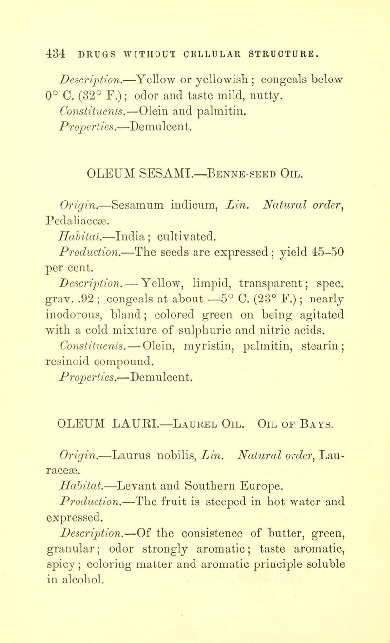 Description.—Yellow or yellowish ; congeals below 0° 0. (32° F.); odor and taste mild, nutty. Constituents.—Olein and palmitin. Properties.—Demulcent. OLEUM SESAML—Benne-seed Oil. Origin.—Sesamum indicum, Lin. Natural order, Pedaliacea3. Habitat.—India; cultivated. Production.—The seeds are expressed ; yield 45-50 per cent. Description. — Yellow, limpid, transparent; spec, grav. .92 ; congeals at about —5° C. (23° F.); nearly inodorous, bland; colored green on being agitated with a cold mixture of sulphuric and nitric acids. Constituents. — Olein, myristin, palmitin, stearin; resinoid compound. Properties.—Demulcent. OLEUM LAUKL—Laurel Oil. Oil of Bays. Origin.—Laurus nobilis, Lin. Natural order, Lau- racege. Habitat.—Levant and Southern Europe. Production.—The fruit is steeped in hot water and expressed. Description.—Of the consistence of butter, green, granular; odor strongly aromatic; taste aromatic, spicy; coloring matter and aromatic principle soluble in alcohol.