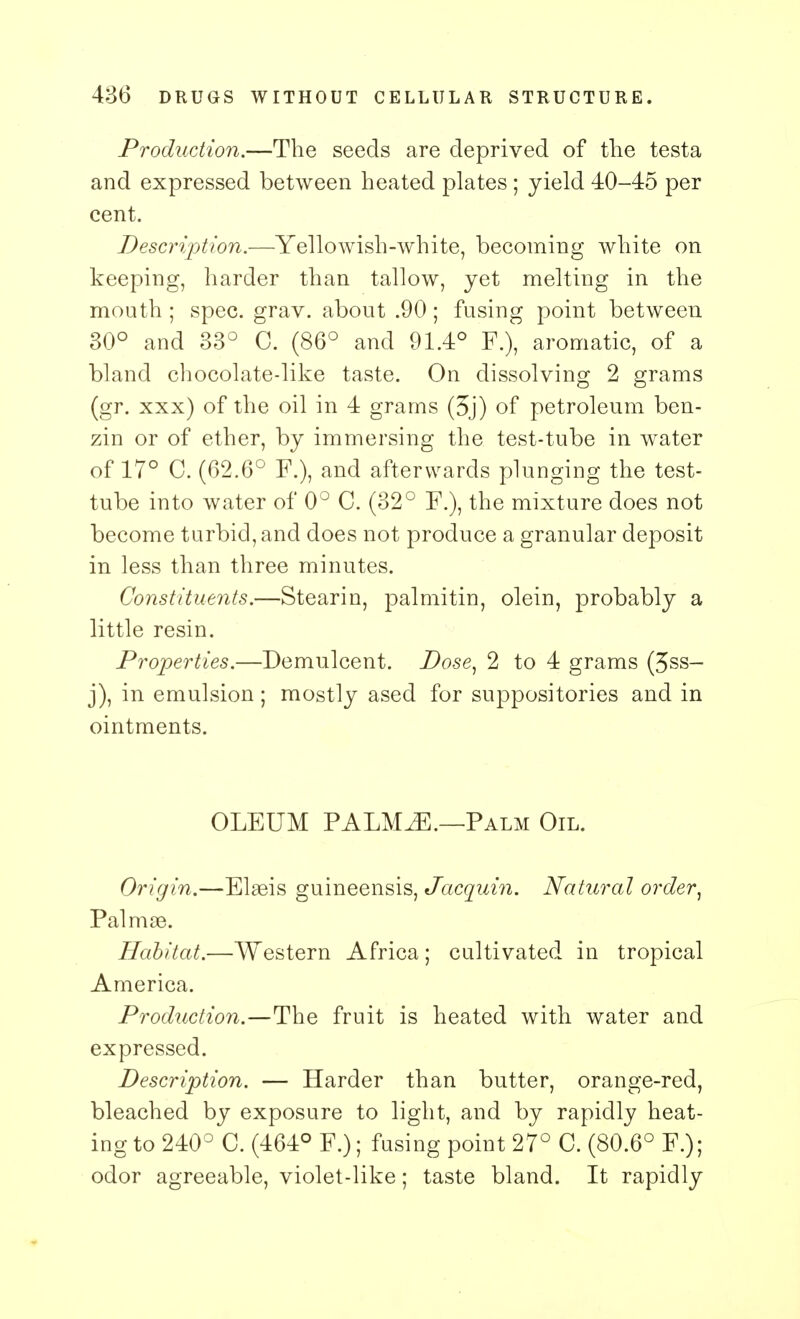 Production.—The seeds are deprived of the testa and expressed between heated plates ; yield 40-45 per cent. Description.—Yellowish-white, becoming white on keeping, harder than tallow, yet melting in the mouth ; spec. grav. about .90; fusing point between 30° and 33° C. (86° and 91.4° P.), aromatic, of a bland chocolate-like taste. On dissolving 2 grams (gr. xxx) of the oil in 4 grams (5j) of petroleum ben- zin or of ether, by immersing the test-tube in water of 17° C. (62.6° F.), and afterwards plunging the test- tube into water of 0° C. (32° P.), the mixture does not become turbid, and does not produce a granular deposit in less than three minutes. Constituents.—Stearin, palmitin, olein, probably a little resin. Properties.—Demulcent. Dose, 2 to 4 grams (3ss- j), in emulsion; mostly ased for suppositories and in ointments. OLEUM PALMiE.—Palm Oil. Origin.—Elaeis guineensis, Jacquin. Natural order, Palmse. Habitat.—Western Africa; cultivated in tropical America. Production.—The fruit is heated with water and expressed. Description. — Harder than butter, orange-red, bleached by exposure to light, and by rapidly heat- ing to 240° C. (464° F.); fusing point 27° C. (80.6° F.); odor agreeable, violet-like; taste bland. It rapidly