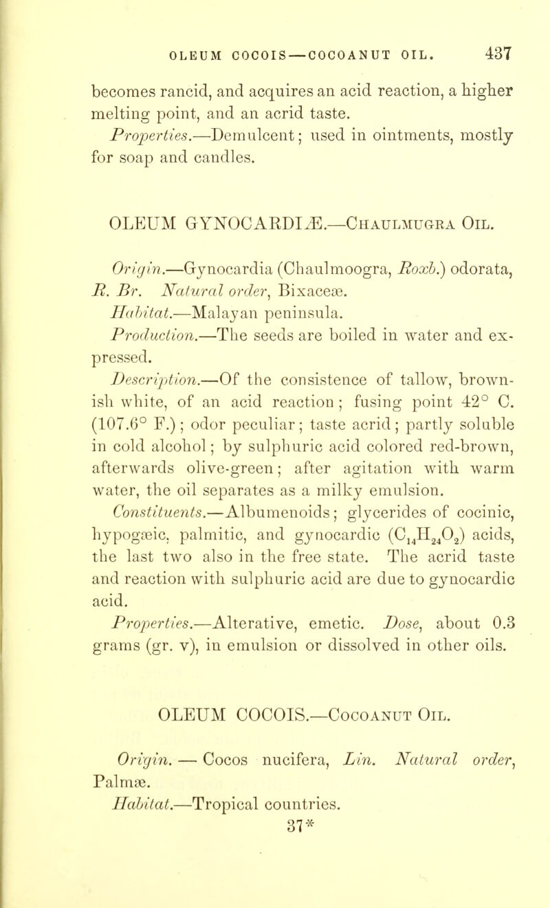 becomes rancid, and acquires an acid reaction, a higher melting point, and an acrid taste. Properties.—Demulcent; used in ointments, mostly for soap and candles. OLEUM GYNOCARDIC.—Chaulmugra Oil. Origin.—Gynocardia (Chaulmoogra, Roxb.) odorata, R. Br. Natural order, Bixaceas. Habitat.—Malayan peninsula. Production.—The seeds are boiled in water and ex- pressed. Description.—Of the consistence of tallow, brown- ish white, of an acid reaction ; fusing point 42° C. (107.6° F.); odor peculiar; taste acrid; partly soluble in cold alcohol; by sulphuric acid colored red-brown, afterwards olive-green; after agitation with warm water, the oil separates as a milky emulsion. Constituents.—Albumenoids; glycerides of cocinic, hypogreic. palmitic, and gynocardic (C14H2402) acids, the last two also in the free state. The acrid taste and reaction with sulphuric acid are due to gynocardic acid. Properties.—Alterative, emetic. Dose, about 0.3 grams (gr. v), in emulsion or dissolved in other oils. OLEUM COCOIS.—Cocoanut Oil. Origin. — Cocos nucifera, Lin. Natural order, Palmae. Habitat.—Tropical countries. 37*