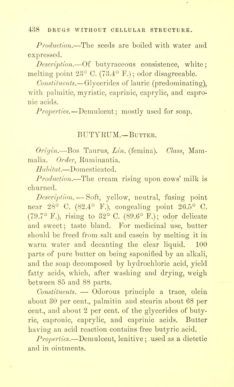 Production.—The seeds are boiled with water and expressed. Description.—Of butyraceous consistence, white ; melting point 23° C. (73.4° F.); odor disagreeable. Constituents.—Glycerides of lauric (predominating), with palmitic, myristic, caprinic, caprylic, and capro- nic acids. Properties.—Demulcent; mostly used for soap. BUTYKUM.—Butter. Origin.—Bos Taurus, Lin. (femina). Class, Mam- malia. Order, Kuminantia. Habitat.—Domesticated. Production.—The cream rising upon cows' milk is churned. Description. — Soft, yellow, neutral, fusing point near 28° C. (82.4° F.), congealing point 26.5° C. (79.7° F.), rising to 32° C. (89.6° F.); odor delicate and sweet; taste bland. For medicinal use, butter should be freed from salt and casein by melting it in warm water and decanting the clear liquid. 100 parts of pure butter on being saponified by an alkali, and the soap decomposed by hydrochloric acid, yield fatty acids, which, after washing and drying, weigh between 85 and 88 parts. Constituents. — Odorous principle a trace, olein about 30 per cent., palmitin and stearin about 68 per cent., and about 2 per cent, of the glycerides of buty- ric, capronic, caprylic, and caprinic acids. Butter having an acid reaction contains free butyric acid. Properties.—Demulcent, lenitive ; used as a dietetic and in ointments.