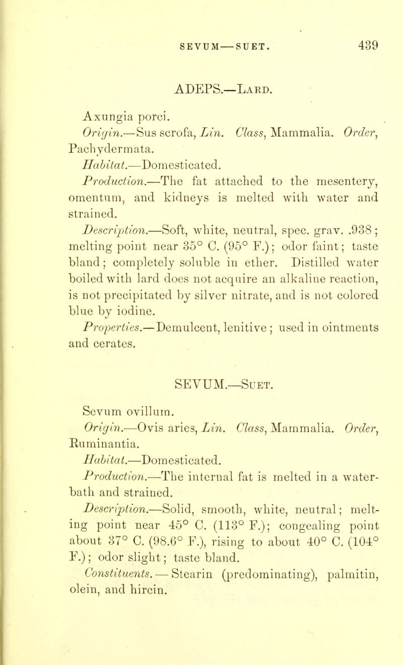 ADEPS.—Lard. Axungia porci. Origin.—Sus scrofa, Lin. Class, Mammalia. Order, Pachyclermata. Habitat.—Domesticated. Production.—The fat attached to the mesentery, omentum, and kidneys is melted with water and strained. Description.—Soft, white, neutral, spec. grav. .938 ; melting point near 35° C. (95° F.); odor faint; taste bland; completely soluble in ether. Distilled water boiled with lard does not acquire an alkaline reaction, is not precipitated by silver nitrate, and is not colored blue by iodine. Properties.—Demulcent, lenitive ; used in ointments and cerates. SEVUM.—Suet. Sevum ovillum. Ori(jin.—Ovis aries, Lin. Class, Mammalia. Order, Euminantia. Habitat.—Domesticated. Production.—The internal fat is melted in a water- bath and strained. Description.—Solid, smooth, white, neutral; melt- ing point near 45° C. (113° F.); congealing point about 37° C. (98.6° F.), rising to about 40° C. (104° F.); odor slight; taste bland. Constituents. — Stearin (predominating), palmitin, olein, and hircin.
