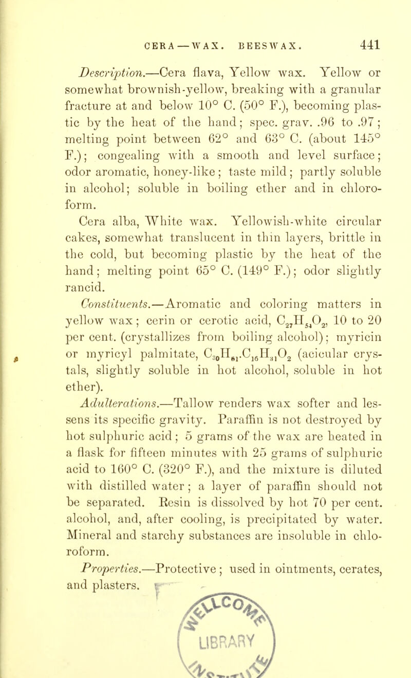 Description.—Cera flava, Yellow wax. Yellow or somewhat brownish-yellow, breaking with a granular fracture at and below 10° C. (50° F.), becoming plas- tic by the heat of the hand; spec. grav. .96 to .97 ; melting point between 62° and 63° C. (about 145° F.); congealing with a smooth and level surface; odor aromatic, honey-like ; taste mild ; partly soluble in alcohol; soluble in boiling ether and in chloro- form. Cera alba, White wax. Yellowish-white circular cakes, somewhat translucent in thin layers, brittle in the cold, but becoming plastic by the heat of the hand; melting point 65° C. (149° F.); odor slightly rancid. Constituents.—Aromatic and coloring matters in yellow wax; cerin or cerotic acid, C27H5J02, 10 to 20 per cent, (crystallizes from boiling alcohol); myricin or myricyl palmitate, C30H61.C]6H31O2 (acicular crys- tals, slightly soluble in hot alcohol, soluble in hot ether). Adulterations.—Tallow renders wax softer and les- sens its specific gravity. Paraffin is not destroyed by hot sulphuric acid ; 5 grams of the wax are heated in a flask for fifteen minutes with 25 grams of sulphuric acid to 160° C. (320° F.), and the mixture is diluted with distilled water; a layer of paraffin should not be separated. Eesin is dissolved by hot 70 per cent, alcohol, and, after cooling, is precipitated by water. Mineral and starchy substances are insoluble in chlo- roform. Properties.—Protective ; used in ointments, cerates, and plasters, r*- -