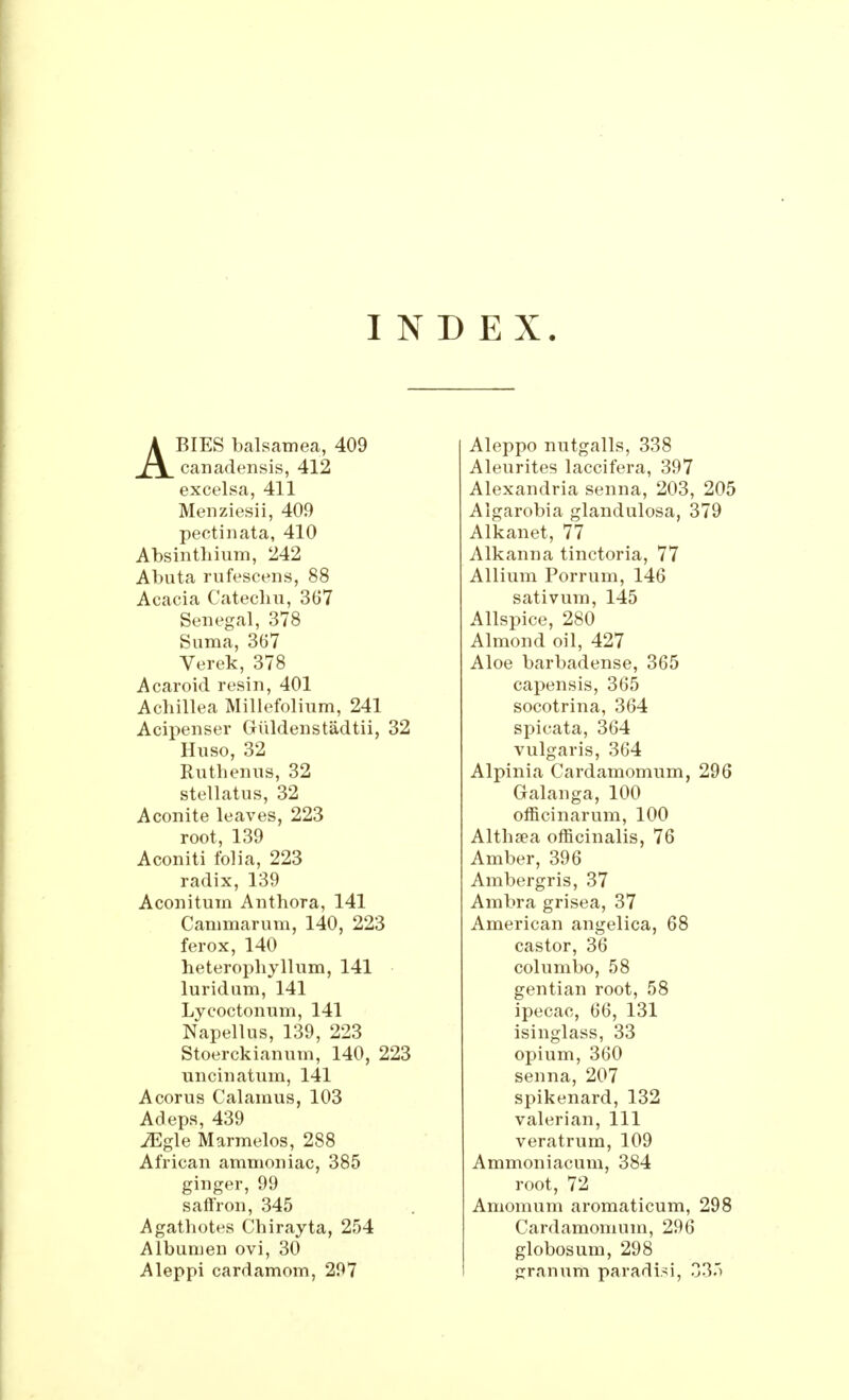 INDEX. ABIES balsatnea, 409 canadensis, 412 excelsa, 411 Menziesii, 409 pectinata, 410 Absinthium, 242 ATbuta rufescens, 88 Acacia Catechu, 367 Senegal, 378 Suma, 367 Verek, 378 Acaroid resin, 401 Achillea Millefolium, 241 Acipenser GKildenstadtii, 32 Huso, 32 Ruthenus, 32 stellatus, 32 Aconite leaves, 223 root, 139 Aconiti folia, 223 radix, 139 Aconitum Anthora, 141 Cammarum, 140, 223 ferox, 140 heterophyllum, 141 luridum, 141 Lycoctonum, 141 Napellus, 139, 223 Stoerckianum, 140, 223 uncinatum, 141 Acorus Calamus, 103 Adeps, 439 iEgle Marmelos, 288 African ammoniac, 385 ginger, 99 saffron, 345 Agathotes Chirayta, 254 Albumen ovi, 30 Aleppi cardamom, 297 Aleppo nutgalls, 338 Aleurites laccifera, 397 Alexandria senna, 203, 205 Algarobia glandulosa, 379 Alkanet, 77 Alkanna tinctoria, 77 Allium Porrum, 146 sativum, 145 Allspice, 280 Almond oil, 427 Aloe barbadense, 365 capensis, 365 socotrina, 364 spicata, 364 vulgaris, 364 Alpinia Cardamomum, 296 Galanga, 100 officinarum, 100 Althaea officinalis, 76 Amber, 396 Ambergris, 37 Ambra grisea, 37 American angelica, 68 castor, 36 columbo, 58 gentian root, 58 ipecac, 66, 131 isinglass, 33 opium, 360 senna, 207 spikenard, 132 valerian, 111 veratrum, 109 Ammoniacum, 384 root, 72 Amomum aromaticum, 298 Cardamomum, 296 globosum, 298 granuiii pa r art is i, 335