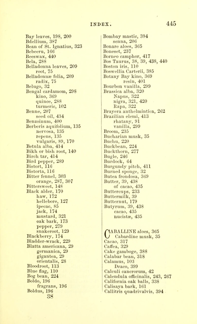 Bay leaves, 198, 200 Bdellium, 387 Bean of St. Ignatius, 323 Bebeeru, 166 Beeswax, 440 Bela, 288 Belladonna leaves, 209 root, 75 Belladonnas folia, 209 radix, 75 Belugo, 32 Bengal cardamom, 298 kino, 369 quince, 288 turmeric, 102 Benne, 207 seed oil, 434 Benzoinum, 400 Berberis aquifolium, 135 nervosa, 135 repens, 135 vulgaris, 89, 170 Betula alba, 414 Bikh or bish root, 140 Bircb tar, 414 Bird pepper, 289 Bistort, 116 Bistorta, 116 Bitter fennel, 303 orange, 287, 307 Bittersweet, 148 Black alder, 170 haw, 172 hellebore, 127 ipecac, 85 jack, 174 mustard, 321 oak bark, 173 pepper, 279 snakeroot, 129 Blackberry, 174 Bladder-wrack, 229 Blatta americana, 29 germanica, 29 gigantea, 29 orientalis, 28 Bloodroot, 113 Blue flag, 110 Bog bean, 224 Boldo, 196 fragrans, 196 Boldus, 196 38 INDEX. 445 Bombay mastic, 394 senna, 206 Bonare aloes, 365 Boneset, 237 Borneo camphor, 417 Bos Taurus, 38, 39, 438, 440 Boston iris, 110 Boswellia Carterii, 385 Botany Bay kino, 369 resin, 401 Bourbon vanilla, 299 Brassica alba, 320 Napus, 322 nigra, 321, 420 Rapa, 322 Brayera anthelmintica, 262 Brazilian elemi, 413 rhatany, 91 vanilla, 299 Broom, 235 Bucharian musk, 35 Buchu, 220 Buckbean, 224 Buckthorn, 277 Bugle, 246 Burdock, 64 Burgundy pitch, 411 Burned sponge, 32 Butea frondosa, 369 Butter, 39, 438 of cacao, 435 Buttercups, 233 Buttermilk, 39 Butternut, 179 Butyrum, 39, 438 cacao, 435 nucistse, 435 CABALLINE aloes, 365 Gabardine musk, 35 Cacao. 317 Caffea, 329 Cake gamboge, 388 Calabar bean, 318 Calamus, 103 Draco, 399 Calculi cancrorum, 42 Calendula officinalis, 243, 267 California oak balls, 338 Calisaya bark, 161 Callitris quadrivalvis, 394