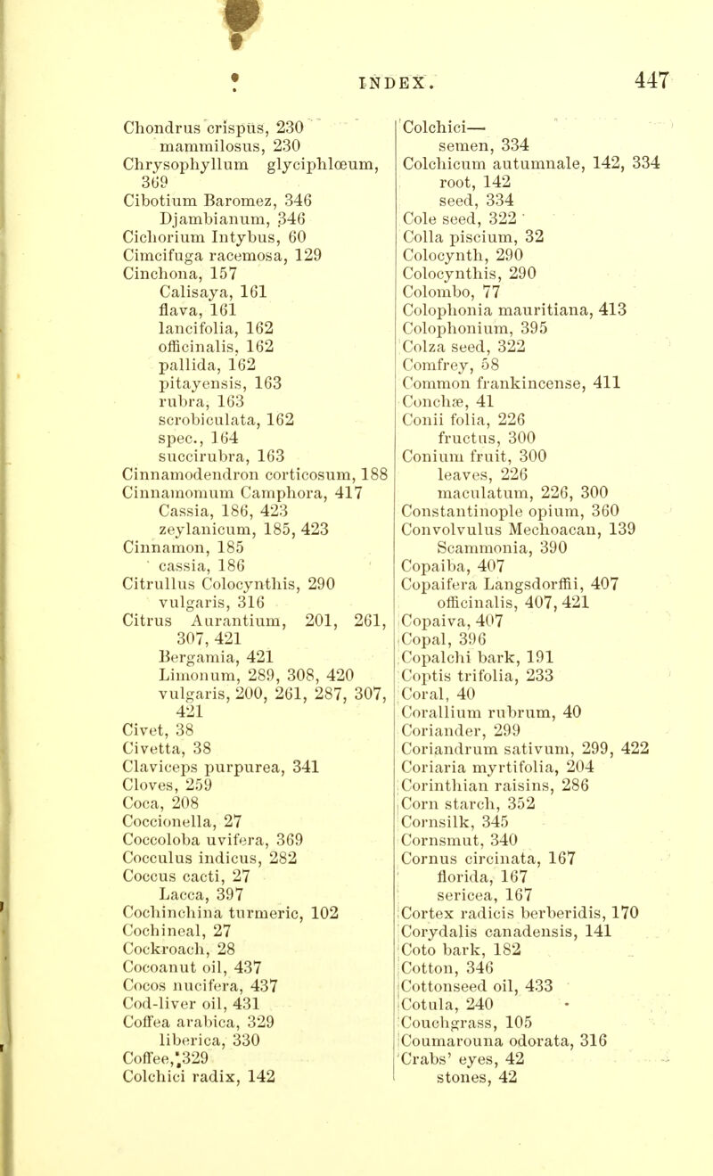 Chondrus crispus, 230 mammilosus, 230 Chrysophyllum glyciphloeum, 369 Cibotium Baromez, 346 Djambianum, 346 Cicliorium Intybus, 60 Cimcifuga racemosa, 129 Cinchona, 157 Calisaya, 161 flava, 161 lancifolia, 162 officinalis. 162 pallida, 162 pitayensis, 163 rubra, 163 scrobiculata, 162 spec,164 succirubra, 163 Cinnamodendron corticosum, 188 Cinnamoraum Camphora, 417 Cassia, 186, 423 zeylanicum, 185, 423 Cinnamon, 185 ' cassia, 186 Citrullus Colocynthis, 290 vulgaris, 316 Citrus Aurantium, 201, 261, 307, 421 Bergamia, 421 Limonum, 289, 308, 420 vulgaris, 200, 261, 287, 307, 421 Civet, 38 Civetta, 38 Claviceps purpurea, 341 Cloves, 259 Coca, 208 Coccionella, 27 Coccoloba uvifera, 369 Cocculus indicus, 282 Coccus cacti, 27 Lacca, 397 Cochinchina turmeric, 102 Cochineal, 27 Cockroach, 28 Cocoanut oil, 437 Cocos nucifera, 437 Cod-liver oil, 431 Coffea arabica, 329 liberica, 330 Coffee,.329 Colchici radix, 142 Colchici— semen, 334 Colchicum autumnale, 142, 334 root, 142 seed, 334 Cole seed, 322 1 Colla piscium, 32 Colocynth, 290 Colocynthis, 290 Colombo, 77 Colophonia mauritiana, 413 Colophonium, 395 Colza seed, 322 Comfrey, 58 Common frankincense, 411 Conchse, 41 Conii folia, 226 fructus, 300 Conium fruit, 300 leaves, 226 maculatum, 226, 300 Constantinople opium, 360 Convolvulus Mechoacan, 139 Scammonia, 390 Copaiba, 407 Copaifera Langsdorffii, 407 officinalis, 407, 421 Copaiva, 407 Copal, 396 Copalchi bark, 191 Coptis trifolia, 233 Coral, 40 Corallium rubrum, 40 Coriander, 299 Coriandrum sativum, 299, 422 Coriaria myrtifolia, 204 Corinthian raisins, 286 .Corn starch, 352 Cornsilk, 345 Cornsmut, 340 Cornus circinata, 167 florida, 167 sericea, 167 Cortex radicis berberidis, 170 Corydalis canadensis, 141 ;Coto bark, 182 iCotton, 346 iCottonseed oil, 433 !Cotula, 240 Couchgrass, 105 Coumarouna odorata, 316 Crabs' eyes, 42 stones, 42