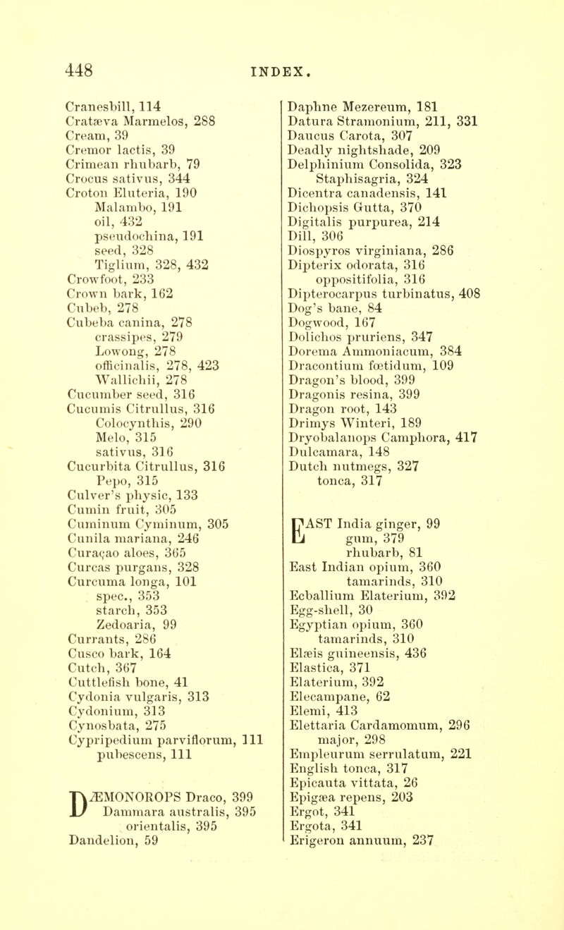 Cranesbill, 114 Cratseva Marraelos, 288 Cream, 39 Cremor lactis, 39 Crimean rhubarb, 79 Crocus sativus, 344 Croton Eluteria, 190 Malambo, 191 oil, 432 pseudochina, 191 seed, 328 Tiglium, 328, 432 Crowfoot, 233 Crown bark, 162 Cubeb, 278 Cubeba canina, 278 crassipes, 279 Lowong, 278 officinalis, 278, 423 Wallichii, 278 Cucumber seed, 316 Cucumis Citrullus, 316 Colocynthis, 290 Melo, 315 sativus, 316 Cucurbita Citrullus, 316 Pepo, 315 Culver's physic, 133 Cumin fruit, 305 Cuminum Cyminum, 305 Cunila mariana, 246 Curacao aloes, 365 Curcas purgans, 328 Curcuma longa, 101 spec, 353 starch, 353 Zedoaria, 99 Currants, 286 Cusco bark, 164 Cutch, 367 Cuttlefish bone, 41 Cydonia vulgaris, 313 Cydonium, 313 Cynosbata, 275 Cypripedium parviflorum, 111 pubescens, 111 DJEMONOROPS Draco, 399 Dammara australis, 395 orientalis, 395 Dandelion, 59 Daphne Mezereum, 181 Datura Stramonium, 211, 331 Daucus Carota, 307 Deadly nightshade, 209 Delphinium Consolida, 323 Staphisagria, 324 Dicentra canadensis, 141 Dichopsis Gutta, 370 Digitalis purpurea, 214 Dill, 306 Diospyros virginiana, 286 Dipterix odorata, 316 oppositifolia, 316 Dipterocarpus turbinatus, 408 Dog's bane, 84 Dogwood, 167 Dolichos pruriens, 347 Dorema Ammoniacum, 384 Dracontium foetidum, 109 Dragon's blood, 399 Dragonis resina, 399 Dragon root, 143 Drimys Winteri, 189 Dryobalanops Camphora, 417 Dulcamara, 148 Dutch nutmegs, 327 tonca, 317 EAST India ginger, 99 gum, 379 rhubarb, 81 East Indian opium, 360 tamarinds, 310 Ecballium Elaterium, 392 Egg-shell, 30 Egyptian opium, 360 tamarinds, 310 Elseis guineensis, 436 Elastica, 371 Elaterium, 392 Elecampane, 62 Elemi, 413 Elettaria Cardamomum, 296 major, 298 Empleurum serrulatum, 221 English tonca, 317 Epicauta vittata, 26 Epigsea repens, 203 Ergot, 341 Ergota, 341 Erigeron annuum, 237