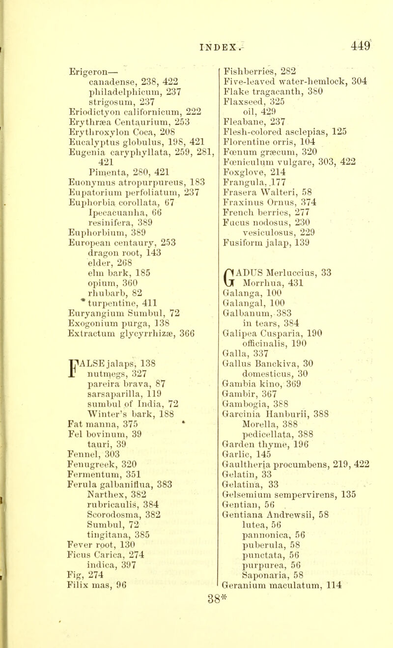 Erigeron— canadense, 238, 422 philadelphicum, 237 strigosum, 237 Eriodictyon californicum, 222 Erythraea Centaurium, 253 Erythroxylon Cooa, 208 Eucalyptus globulus, 198, 421 Eugenia caryphyllata, 259, 281, 421 Pimenta, 280, 421 Euonymus atropurpureus, 183 Eupatorium perfoliatum, 237 Euphorbia corollata, 67 Ipecacuanha, 66 resinifera, 389 Euphorbium, 389 European centaury, 253 dragon root, 143 elder, 268 elm bark, 185 opium, 360 rhubarb, 82 * turpentine, 411 Euryangium Sumbul, 72 Exogonium purga, 338 Extractum glycyrrhizse, 366 FALSE jalaps, 138 nutmegs, 327 pareira brava, 87 sarsaparilla, 119 sumbul of India, 72 Winter's bark, 188 Fat manna, 375 Fel bovinum, 39 tauri, 39 Fennel, 303 Fenugreek, 320 Fermentum, 351 Ferula galbanifiua, 383 Narthex, 382 rubricaulis, 384 Scorodosma, 382 Sumbul, 72 tingitana, 385 Fever root, 130 Ficus Carica, 274 indica, 397 Fig, 274 Filix mas, 96 Fishberries, 282 Five-leaved water-hemlock, 304 Flake tragacanth, 380 Flaxseed, 325 oil, 429 Fleabane, 237 Flesh-colored asclepias, 125 Florentine orris, 104 Fcenum grsecum, 320 Fceniculum vulgare, 303, 422 Foxglove, 214 Frangula. .177 Frasera Walteri, 58 Fraxinus Ornirs, 374 French berries, 277 Fucus nodosus, 230 vesiculosus, 229 Fusiform jalap, 139 GADUS Merluccius, 33 Morrhua, 431 Galanga, 100 Galangal, 100 Galbanum, 383 in tears, 384 Galipea Cusparia, 190 officinalis, 190 Galla, 337 Gallus Banckiva, 30 domesticus., 30 Gambia kino, 369 Gambir, 367 Gambogia, 388 Garcinia Hanburii, 388 Morella, 388 pedicellata, 388 Garden thyme, 196 Garlic, 145 Gaultheria procumbens, 219, 422 Gelatin, 33 Gelatina, 33 Gelsemium sempervirens, 135 Gentian, 56 Gentiana Andrewsii, 58 lutea, 56 pannonica, 56 puberula, 58 punctata, 56 purpurea, 56 Saponaria, 58 Geranium maculatum, 114