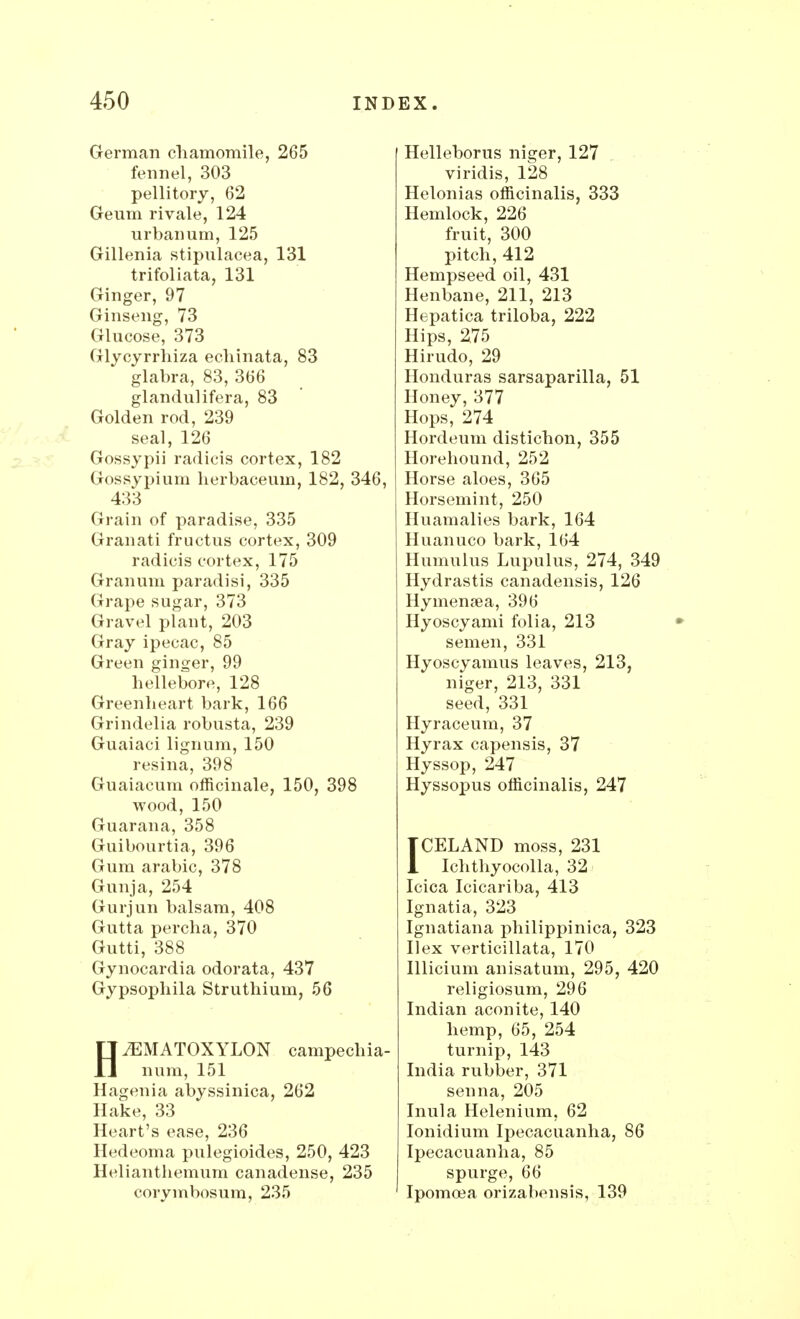 German chamomile, 265 fennel, 303 pellitory, 62 Geum rivale, 124 urbanum, 125 Gillenia stipnlacea, 131 trifoliata, 131 Ginger, 97 Ginseng, 73 Glucose, 373 Glycyrrhiza echinata, 83 glabra, 83, 366 glandulifera, 83 Golden rod, 239 seal, 126 Gossypii radicis cortex, 182 Gossypium herbaceum, 182, 346, 433 Grain of paradise, 335 Gran at i fructus cortex, 309 radicis cortex, 175 Granum paradisi, 335 Grape sugar, 373 Gravel plant, 203 Gray ipecac, 85 Green ginger, 99 hellebore, 128 Greenheart bark, 166 Grindelia robusta, 239 Guaiaci lignum, 150 resina, 398 Guaiacum officinale, 150, 398 wood, 150 Guarana, 358 Guibourtia, 396 Gum arabic, 378 Gunja, 254 Gurjun balsam, 408 Gutta percha, 370 Gutti, 388 Gynocardia odorata, 437 Gypsophila Struthium, 56 H^EMATOXYLON campechia- num, 151 Hagenia abyssinica, 262 Hake, 33 Heart's ease, 236 Hedeoma pulegioides, 250, 423 Helianthemum canadense, 235 corymbosum, 235 Helleborus niger, 127 viridis, 128 Helonias officinalis, 333 Hemlock, 226 fruit, 300 pitch, 412 Hempseed oil, 431 Henbane, 211, 213 Hepatica triloba, 222 Hips, 2.75 Hirudo, 29 Honduras sarsaparilla, 51 Honey, 377 Hops, 274 Hordeum distichon, 355 Horehound, 252 Horse aloes, 365 Horsemint, 250 Huamalies bark, 164 Huanuco bark, 164 Humulus Lupulus, 274, 349 Hydrastis canadensis, 126 Hymenaea, 396 Hyoscyami folia, 213 semen, 331 Hyoscyamus leaves, 213, niger, 213, 331 seed, 331 Hyraceum, 37 Hyrax capensis, 37 Hyssop, 247 Hyssopus officinalis, 247 ICELAND moss, 231 Ichthyocolla, 32 Icica Icicariba, 413 Ignatia, 323 Ignatiana philippinica, 323 Ilex verticillata, 170 Illicium anisatum, 295, 420 religiosum, 296 Indian aconite, 140 hemp, 65, 254 turnip, 143 India rubber, 371 senna, 205 Inula Helenium, 62 Ionidium Ipecacuanha, 86 Ipecacuanha, 85 spurge, 66 Ipomoea orizabensis, 139