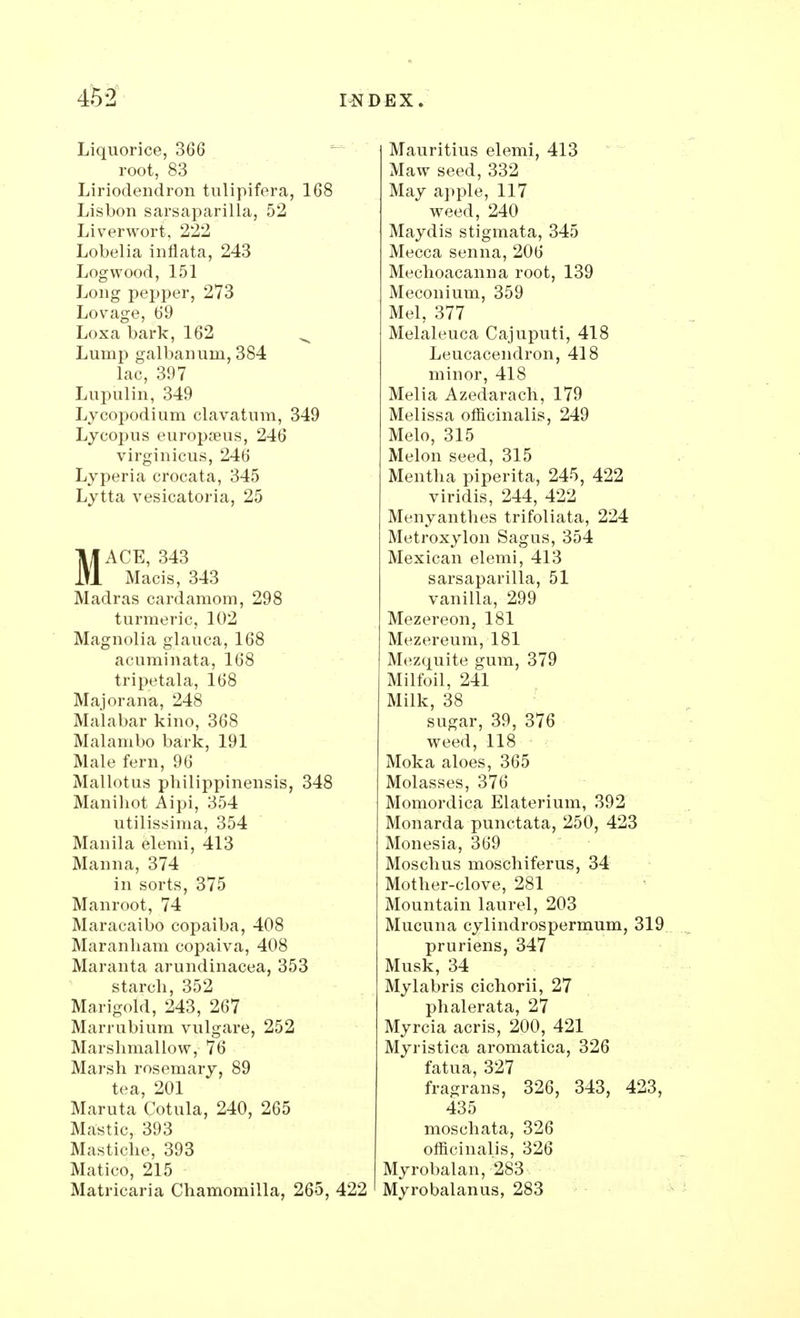 Liquorice, 366 root, 83 Liriodendron tulipifera, 168 Lisbon sarsaparilla, 52 Liverwort, 222 Lobelia inflata, 243 Logwood, 151 Long pepper, 273 Lovage, 69 Loxa bark, 162 ^ Lump galbanurn, 384 lac, 397 Lupulin, 349 Lycopodium clavatum, 349 Lycopus europaeus, 246 virginicus, 246 Lyperia crocata, 345 Lytta vesicatoria, 25 MACE, 343 Macis, 343 Madras cardamom, 298 turmeric, 102 Magnolia glauca, 168 acuminata, 168 tripetala, 168 Major ana, 248 Malabar kino, 368 Malanibo bark, 191 Male fern, 96 Mallotus pbilippinensis, 348 Manihot Aipi, 354 utilissima, 354 Manila elemi, 413 Manna, 374 in sorts, 375 Manroot, 74 Maracaibo copaiba, 408 Maranham copaiva, 408 Maranta arundinacea, 353 starch, 352 Marigold, 243, 267 Marrubium vulgare, 252 Marshmallow, 76 Marsh rosemary, 89 tea, 201 Maruta Cotula, 240, 265 Mastic, 393 Mastiche, 393 Matico, 215 Matricaria Chamomilla, 265, 422 Mauritius elemi, 413 Maw seed, 332 May apple, 117 weed, 240 Maydis stigmata, 345 Mecca senna, 206 Mechoacanna root, 139 Meconium, 359 Mel, 377 Melaleuca Cajuputi, 418 Leucacendron, 418 minor, 418 Melia Azedarach, 179 Melissa officinalis, 249 Melo, 315 Melon seed, 315 Mentha piperita, 245, 422 viridis, 244, 422 Menyanthes trifoliata, 224 Metroxylon Sagus, 354 Mexican elemi, 413 sarsaparilla, 51 vanilla, 299 Mezereon, 181 Mezereum, 181 Mezquite gum, 379 Milfoil, 241 Milk, 38 sugar, 39, 376 weed, 118 Moka aloes, 365 Molasses, 376 Momordica Elaterium, 392 Monarda punctata, 250, 423 Monesia, 369 Moschus moschiferus, 34 Mother-clove, 281 Mountain laurel, 203 Mucuna cylindrospermum, 319 pruriens, 347 Musk, 34 Mylabris cichorii, 27 phalerata, 27 Myrcia acris, 200, 421 Myristica aromatica, 326 fatua, 327 fragrans, 326, 343, 423, 435 moschata, 326 officinalis, 326 Myrobalan, 283 Myrobalanus, 283