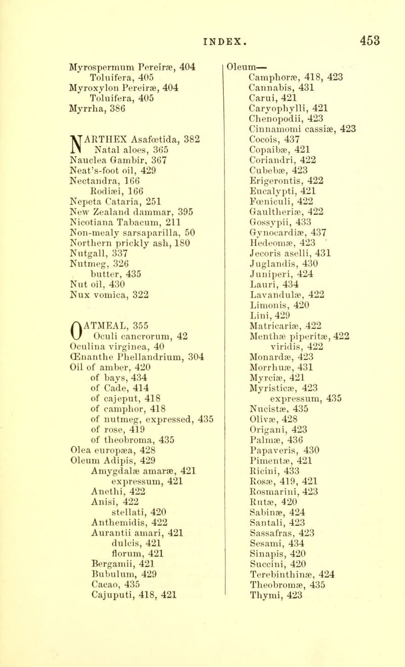 Myrospermum Pereirae, 404 Oleum— Toluifera, 405 Camphora?, 418, 423 Myroxylon Pereirae, 404 Cannabis, 431 Toluifera, 405 Carui, 421 Caryophylli, 421 Chenopodii, 423 Cinnamomi cassiae, 423 Myrrha, 386 ATARTHEX Asafoetida, 382 ll Natal aloes, 365 Cocois, 437 Copaiba?, 421 Nauclea Gambir, 367 Coriandri, 422 Neat's-foot oil, 429 Cubebae, 423 Nectandra, 166 Erigerontis, 422 Rodiaei, 166 Eucalypti, 421 Nepeta Cataria, 251 Fceniculi, 422 New Zealand dammar, 395 Gaultheriae, 422 Nicotiana Tabacum, 211 Gossypii, 433 Non-mealy sarsaparilla, 50 Gynocardiae, 437 Northern prickly ash, 180 Hedeomae, 423 Nutgall, 337 Jecoris aselli, 431 Nutmeg, 326 Juglandis, 430 butter, 435 Juniperi, 424 Nut oil, 430 Lauri, 434 Nux vomica, 322 Lavandulae, 422 Limonis, 420 Lini, 429 AATMEAL, 355 Matricariae, 422 \J Oculi cancrorum, 42 Menthae piperitae, 422 Oculina virginea, 40 viridis, 422 CEnanthe Phellandrium, 304 Monardae, 423 Oil of amber, 420 Morrhuae, 431 of bays, 434 Myrciae, 421 of Cade, 414 Myristicae, 423 of cajeput, 418 expressum, 435 of camphor, 418 of nutmeg, expressed, 435 Nucistae, 435 Olivae, 428 of rose, 419 Origani, 423 of theobroma, 435 Palmae, 436 Olea europaea, 428 Papaveris, 430 Pimentae, 421 Oleum Adipis, 429 Amygdalae amarae, 421 Ricini, 433 expressum, 421 Rosre, 419, 421 Anethi, 422 Rosmarini, 423 Anisi, 422 Rutae, 420 stellati, 420 Sabinae, 424 Anthemidis, 422 Santali, 423 Aurantii amari, 421 Sassafras, 423 dulcis, 421 Sesami, 434 florum, 421 Sinapis, 420 Bergamii, 421 Succini, 420 Bubulum, 429 Terebinthinae, 424 Cacao, 435 Theobromae, 435 Cajuputi, 418, 421 Thymi, 423