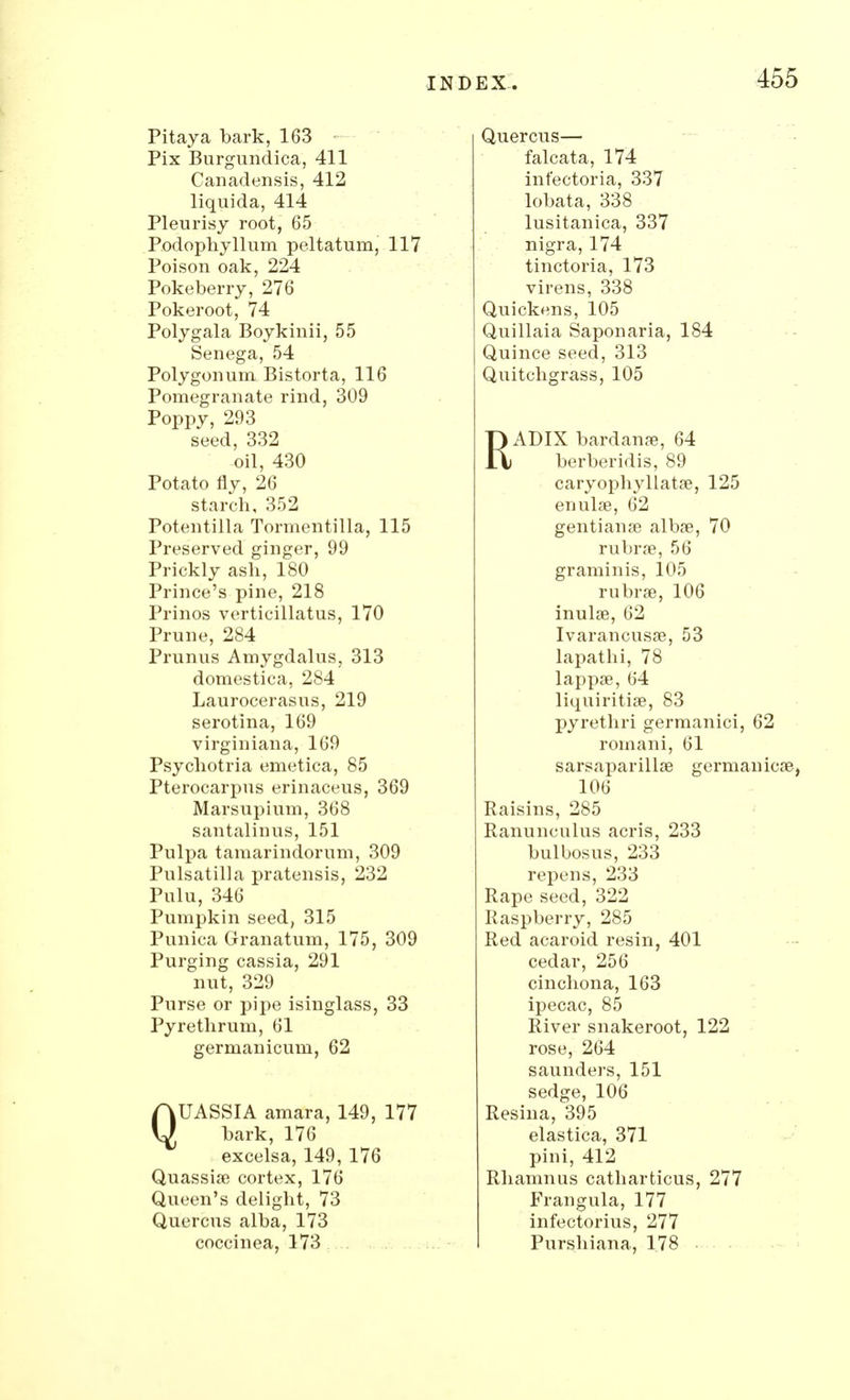 Pitaya bark, 163 Pix Burgundica, 411 Canadensis, 412 liquida, 414 Pleurisy root, 65 Podophyllum peltatum, 117 Poison oak, 224 Pokeberry, 276 Pokeroot, 74 Polygala Boykinii, 55 Senega, 54 Polygonum. Bistorta, 116 Pomegranate rind, 309 Poppy, 293 seed, 332 oil, 430 Potato fly, 26 starch, 352 Potentilla Tormentilla, 115 Preserved ginger, 99 Prickly ash, 180 Prince's pine, 218 Prinos verticillatus, 170 Prune, 284 Primus Amygdalus, 313 domestica, 284 Laurocerasus, 219 serotina, 169 virginiana, 169 Psychotria emetica, 85 Pterocarpus erinaceus, 369 Marsupium, 368 santalinus, 151 Pulpa tamarindorum, 309 Pulsatilla pratensis, 232 Pulu, 346 Pumpkin seed, 315 Punica Granatum, 175, 309 Purging cassia, 291 nut, 329 Purse or pipe isinglass, 33 Pyrethrum, 61 germanicum, 62 QUASSIA amara, 149, 177 bark, 176 excelsa, 149, 176 Quassia? cortex, 176 Queen's delight, 73 Quercus alba, 173 coccinea, 173 Quercus— falcata, 174 inf'ectoria, 337 lobata, 338 lusitanica, 337 nigra, 174 tinctoria, 173 virens, 338 Quickens, 105 Quillaia Saponaria, 184 Quince seed, 313 Quitchgrass, 105 RADIX bardanse, 64 berberidis, 89 caryophyllata?, 125 enulae, 62 gentianse alba?, 70 rubra?, 56 graminis, 105 rubra?, 106 inula?, 62 Ivarancusa?, 53 lapathi, 78 lappa?, 64 liquiritia?, 83 pyrethri germanici, 62 romani, 61 sarsaparilla? germaniea?, 106 Raisins, 285 Ranunculus acris, 233 bulbosus, 233 repens, 233 Rape seed, 322 Raspberry, 285 Red acaroid resin, 401 cedar, 256 cinchona, 163 ipecac, 85 River snakeroot, 122 rose, 264 saunders, 151 sedge, 106 Resina, 395 elastica, 371 pini, 412 Rhamnus catbarticus, 277 Frangula, 177 infectorius, 277 Purshiana, 178