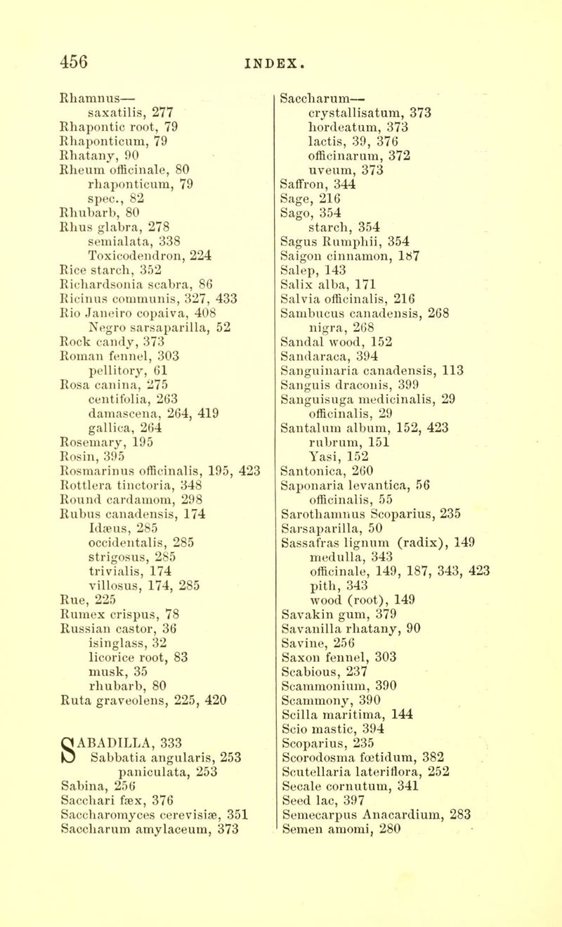 Rhamnus— saxatilis, 277 Rhapontic root, 79 Rhaponticum, 79 Rhatany, 90 Rheum officinale, 80 rhaponticum, 79 spec, 82 Rhubarb, 80 Rhus glabra, 278 semialata, 338 Toxicodendron, 224 Rice starch, 352 Richardsonia scabra, 86 Ricinus communis, 327, 433 Rio Janeiro copaiva, 408 Negro sarsaparilla, 52 Rock candy, 373 Roman fennel, 303 pellitory, 61 Rosa canina, 275 centifolia, 263 damascena, 264, 419 gallica, 264 Rosemary, 195 Rosin, 395 Rosmarinus officinalis, 195, 423 Rottlera tinctoria, 348 Round cardamom, 298 Rubus canadensis, 174 Idaeus, 285 occidentals, 285 strigosus, 285 trivialis, 174 villosus, 174, 285 Rue, 225 Rumex crispus, 78 Russian castor, 36 isinglass, 32 licorice root, 83 musk, 35 rhubarb, 80 Ruta graveolens, 225, 420 SABADILLA, 333 Sabbatia angularis, 253 paniculata, 253 Sabina, 256 Sacchari fsex, 376 Saccharomyces cerevisise, 351 Saccharum amylaceum, 373 Saccharum— crystallisatum, 373 hordeatum, 373 lactis, 39, 376 officinarum, 372 uveum, 373 Saffron, 344 Sage, 216 Sago, 354 starch, 354 Sagus Rumphii, 354 Saigon cinnamon, 187 Salep, 143 Salix alba, 171 Salvia officinalis, 216 Sanibucus canadensis, 268 nigra, 268 Sandal wood, 152 Sandaraca, 394 Sanguinaria canadensis, 113 Sanguis draconis, 399 Sanguisuga medicinalis, 29 officinalis, 29 Santalum album, 152, 423 rubrum, 151 Yasi, 152 Santonica, 260 Saponaria levantica, 56 officinalis, 55 Sarothamnus Scoparius, 235 Sarsaparilla, 50 Sassafras lignum (radix), 149 medulla, 343 officinale, 149, 187, 343, 423 pith, 343 wood (root), 149 Savakin gum, 379 Savanilla rhatany, 90 Savine, 256 Saxon fennel, 303 Scabious, 237 Scammonium, 390 Scammony, 390 Scilla maritima, 144 Scio mastic, 394 Scoparius, 235 Scorodosma fcetidum, 382 Scutellaria lateriflora, 252 Secale cornutum, 341 Seed lac, 397 Semecarpus Anacardium, 283 Semen amomi, 280