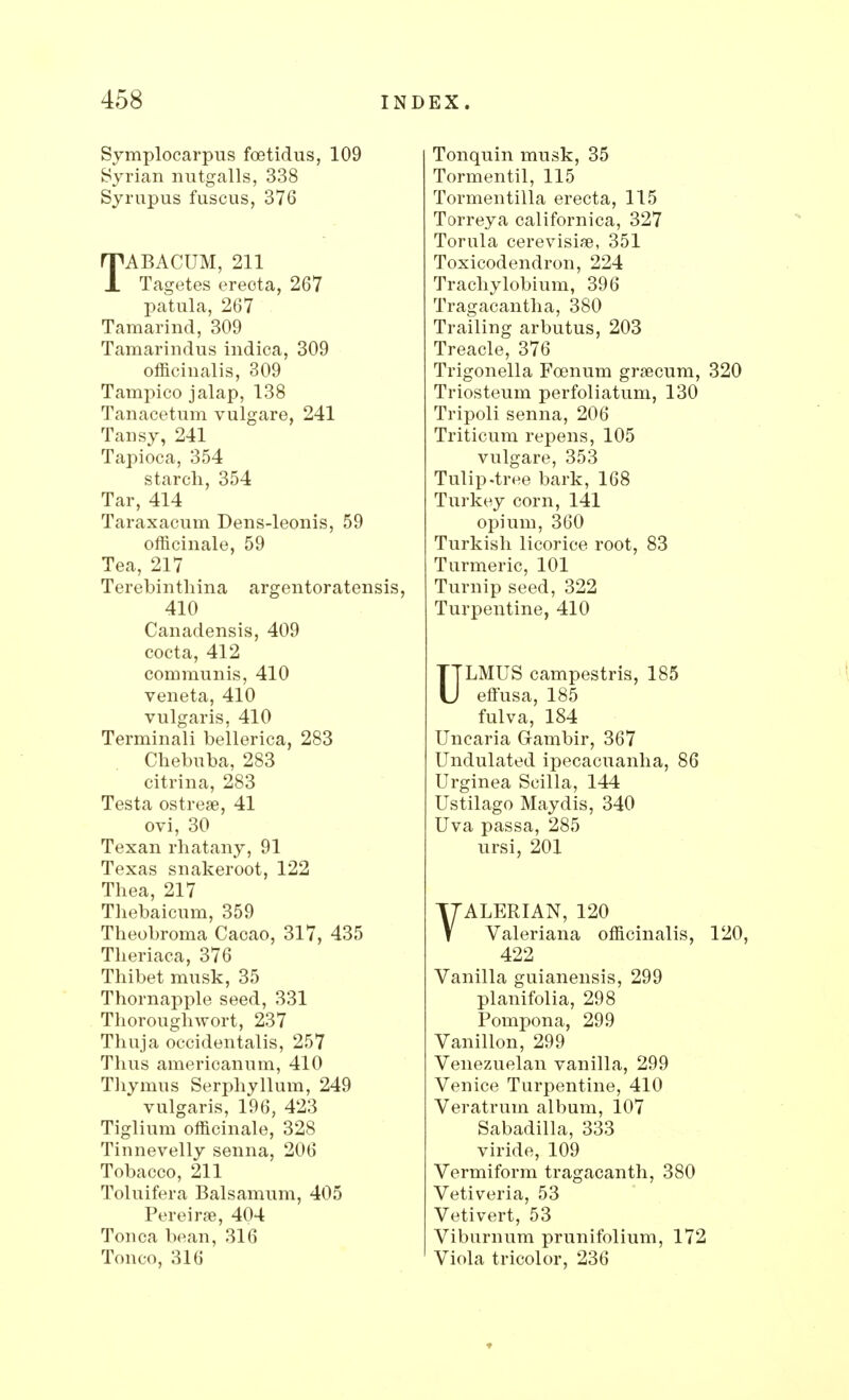 Symplocarpus fcetidus, 109 Syrian nutgalls, 338 Syrupus fuscus, 376 TABACUM, 211 Tagetes ereota, 267 patula, 267 Tamarind, 309 Tamarindus indica, 309 officinalis, 309 Tampico jalap, 138 Tanacetum vulgare, 241 Tansy, 241 Tapioca, 354 starch, 354 Tar, 414 Taraxacum Dens-leonis, 59 officinale, 59 Tea, 217 Terebinthina argentoratensis, 410 Canadensis, 409 cocta, 412 communis, 410 veneta, 410 vulgaris, 410 Terminali bellerica, 283 Chebnba, 283 citrina, 283 Testa ostrese, 41 ovi, 30 Texan rhatany, 91 Texas snakeroot, 122 Thea, 217 Thebaicum, 359 Theobroma Cacao, 317, 435 Theriaca, 376 Thibet musk, 35 Thornapple seed, 331 Thoroughwort, 237 Thuja occidentalis, 257 Thus americanum, 410 Thymus Serphyllum, 249 vulgaris, 196, 423 Tiglium officinale, 328 Tinnevelly senna, 206 Tobacco, 211 Toluifera Balsamum, 405 Pereirse, 404 Tonca bean, 316 Tonco, 316 Tonquin musk, 35 Tormentil, 115 Tormentilla erecta, 115 Torreya californica, 327 Torula cerevisise, 351 Toxicodendron, 224 Trachylobium, 396 Tragacantha, 380 Trailing arbutus, 203 Treacle, 376 Trigonella Fcenum grsecum, 320 Triosteum perfoliatum, 130 Tripoli senna, 206 Triticum repens, 105 vulgare, 353 Tulip.tree bark, 168 Turkey corn, 141 opium, 360 Turkish licorice root, 83 Turmeric, 101 Turnip seed, 322 Turpentine, 410 ULMUS campestris, 185 effusa, 185 fulva, 184 Uncaria Gambir, 367 Undulated ipecacuanha, 86 Urginea Scilla, 144 Ustilago Maydis, 340 Uva passa, 285 ursi, 201 VALERIAN, 120 Valeriana officinalis, 120, 422 Vanilla guianensis, 299 planifolia, 298 Pompona, 299 Vanillon, 299 Venezuelan vanilla, 299 Venice Turpentine, 410 Veratrum album, 107 Sabadilla, 333 viride, 109 Vermiform tragacanth, 380 Vetiveria, 53 Vetivert, 53 Viburnum prunifolium, 172 Viola tricolor, 236