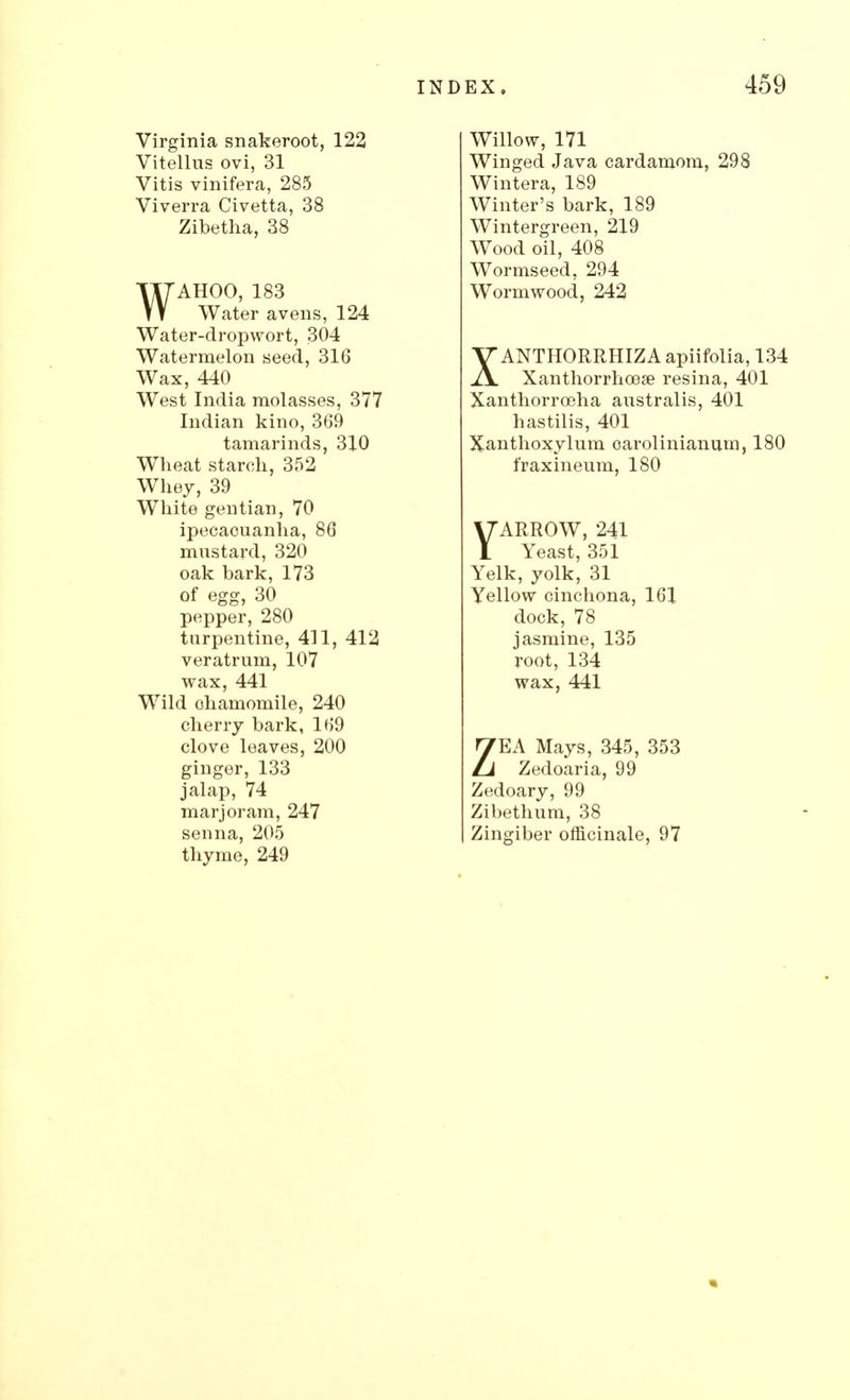 I Virginia snakeroot, 122 Vitellus ovi, 31 Vitis vinifera, 285 Viverra Civetta, 38 Zibetha, 38 WAHOO, 183 Water avens, 124 Water-dropwort, 304 Watermelon seed, 316 Wax, 440 West India molasses, 377 Indian kino, 369 tamarinds, 310 Wheat starch, 352 Whey, 39 White gentian, 70 ipecacuanha, 86 mustard, 320 oak bark, 173 of egg, 30 pepper, 280 turpentine, 411, 412 veratrum, 107 wax, 441 Wild chamomile, 240 cherry bark, 169 clove leaves, 200 ginger, 133 jalap, 74 marjoram, 247 thyme, 249 dex. 459 Willow, 171 Winged Java cardamom, 298 Wintera, 189 Winter's bark, 189 Wintergreen, 219 Wood oil, 408 Wormseed, 294 Wormwood, 242 XANTHORRHIZA apiifolia, 134 Xanthorrhoeae resina, 401 Xanthorroeha australis, 401 hastilis, 401 Xanthoxylum oarolinianum, 180 fraxineum, 180 YARROW, 241 Yeast, 351 Yelk, yolk, 31 Yellow cinchona, 161 dock, 78 jasmine, 135 root, 134 wax, 441 ZEA Mays, 345, 353 Zedoaria, 99 Zedoary, 99 Zibethum, 38