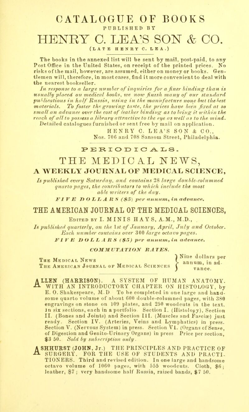 CATALOGUE OF BOOKS PUBLISHED BY HENRY C. LEA'S SON & CO. (LATE HENRY C.LEA.) The books in the annexed list will be sent by mail, post-paid, to any Post Office in the United States, on receipt of the printed prices. No risks of the mail, however, are assumed, either on money or books. Gen- tlemen will, therefore, in most cases, find it more convenient to deal with the nearest bookseller. In response to a large nvmher of inquiries for a finer binding than is usually placed on medical books, we now finish many of otir standard publications in half Russia, using in the manufacture none but the best materials. To foster the growing taste, the prices have, been fixed at so small an advance over the cost of /eatIter binding as to bring it within the reach of all to possess a, library attractive to the eye as well as to the mind. Detailed catalogues furnished or sent free by mail on application. HENRY C. LEA'S SON & CO., Nos. 706 and 708 Sansom Street, Philadelphia. THE MEDICAL NEWS, A WEEKLY JOURNAL OF MEDICAL, SCIENCE, Is published every Saturday, and contains 28 large double-columned quarto pages, the contributors to which include the most able writers of the day. FI V E DOLLARS ($5) per annum, in advance. THE AMERICAN JOURNAL OE THE MEDICAL SCIENCES, Edited by I. MINIS HAYS, A.M., M.D., Is published quarterly, on the 1st of January, April, July and October. Each number contains over 300 large octavo pages. FI V E DOLLARS ($?>) per annum, in advance. CO MM UTA TION RA TES. The Medical News The Ameiucan Journal op Medical Sciences ALLEN (HARRISON). A SYSTEM OF HUMAN ANATOMY. WITH AN INTRODUCTORY CHAPTER ON HISTOLOGY, by E. 0. Shakespeare, M.D To be completed in one large and hand- some quarto volume of about 600 double-columned pages, with 380 engravings on stone on 109 plates, and 250 woodcuts in the text. Jn six sections, each in a portfolio. Section I. (Histology), Section II. (Bones and Joints) and Section III. (Muscles and Fasciae) just ready. Section IV. (Arteries, Veins and Lymphatics) in press. Section V. (Nervous System) in press. Section VI. (Organs of Sense, of Digestion and Genito-Urinary Organs) in press Price per section, $3 50. Sold by subscription only. ASHHURST (JOHN, Jr.) THE PRINCIPLES AND PRACTICE OF SURGERY. FOR THE USE OF STUDENTS AND PRACTI- TIONERS. Third and revised edition. In one large and handsome octavo volume of 1060 pages, with 555 woodcuts. Cloth, $6; leather, $7 ; very handsome half Russia, raised bands, $7 50. Nine dollars per • annum, in ad- vance.