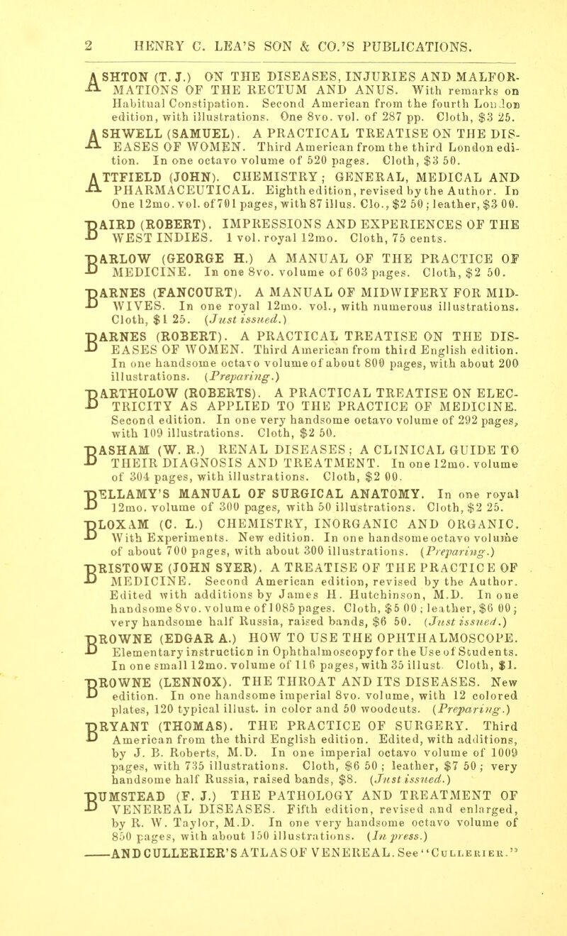 ASHTON (T. J.) ON THE DISEASES, INJURIES AND MALFOR- MATIONS OF THE RECTUM AND ANUS. With remarks on Habitual Constipation. Second American from the fourth Lou Job edition, with illustrations. One 8vo. vol. of 287 pp. Cloth, $3 25. ASHWELL (SAMUEL). A PRACTICAL TREATISE ON THE DIS- EASES OF WOMEN. Third American from the third London edi- tion. In one octavo volume of 520 pages. Cloth, $3 50. ATTFIELD (JOHN). CHEMISTRY; GENERAL, MEDICAL AND PHARMACEUTICAL. Eighth edition, revised by the Author. In One 12mo.vol.of701pages,with87illus. Clo.,$2 50 ; leather, $3 00. BAIRD (ROBERT). IMPRESSIONS AND EXPERIENCES OF THE WEST INDIES. 1 vol. royal 12mo. Cloth, 75 cents. BARLOW (GEORGE H.) A MANUAL OF THE PRACTICE OF MEDICINE. In one 8vo. volume of 603 pages. Cloth, $2 50. BARNES (FANCOURT). A MANUAL OF MIDWIFERY FOR MID- WIVES. In one royal 12mo. vol., with numerous illustrations. Cloth, $1 25. (Just issued.) BARNES (ROBERT). A PRACTICAL TREATISE ON THE DIS- EASES OF WOMEN. Third American from third English edition. In one handsome octavo volume of about 800 pages, with about 200 illustrations. (Preparing.) BARTHOLOW (ROBERTS). A PRACTICAL TREATISE ON ELEC- TRICITY AS APPLIED TO THE PRACTICE OF MEDICINE. Second edition. In one very handsome octavo volume of 292 pages, with 109 illustrations. Cloth, $2 50. BASHAM (W. R.) RENAL DISEASES ; A CLINICAL GUIDE TO THEIR DIAGNOSIS AND TREATMENT. In one 12mo. volume of 304 pages, with illustrations. Cloth, $2 00. BELLAMY'S MANUAL OF SURGICAL ANATOMY. In one royal 12mo. volume of 300 pages, with 50 illustrations. Cloth, $2 25. BLOXAM (C. L.) CHEMISTRY, INORGANIC AND ORGANIC. With Experiments. New edition. In one handsome octavo volume of about 700 pages, with about 300 illustrations. (Preparing.) BRISTOWE (JOHN SYER). A TREATISE OF THE PRACTICE OF MEDICINE. Second American edition, revised by the Author. Edited with additions by James H. Hutchinson, M.D. In one handsome8vo. volumeof 1085 pages. Cloth, $5 00 ; leather,$6 00; very handsome half Russia, raised bands, $6 50. {Just issued.) BROWNE (EDGAR A.) HOW TO USE THE OPHTHALMOSCOPE. Elementary instruction in Ophthalmoscopy for the Use of Students. In one small 12mo. volume of 116 pages, with 35 illust. Cloth, $1. BROWNE (LENNOX). THE THROAT AND ITS DISEASES. New edition. In one handsome imperial 8vo. volume, with 12 colored plates, 120 typical illust. in color and 50 woodcuts. (Preparing.) BRYANT (THOMAS). THE PRACTICE OF SURGERY. Third American from the third English edition. Edited, with additions, by J. B. Roberts, M.D. In one imperial octavo volume of 1009 pages, with 735 illustrations. Cloth, $6 50 ; leather, $7 50; very handsome half Russia, raised bands, $8. (Just issued.) BUMSTEAD (F. J.) THE PATHOLOGY AND TREATMENT OF VENEREAL DISEASES. Fifth edition, revised and enlarged, by R. W. Taylor, M.D. In one very handsome octavo volume of 850 pages, with about 150 illustrations. (In press.) AND CULLERLER'S ATLAS OF VENEREAL. See Cullebieu.