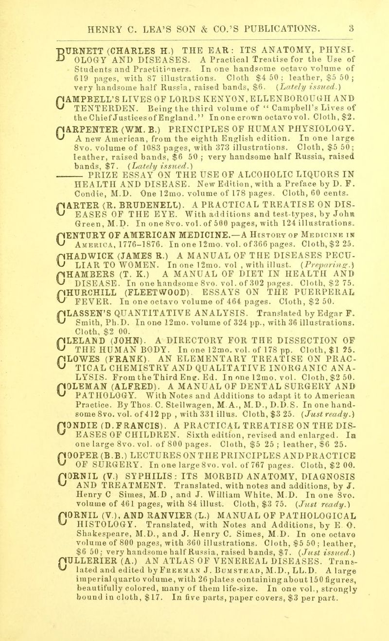 BURNETT (CHARLES H.) THE EAR: ITS ANATOMY, PHYSI- OLOGY AND DISEASES. A Practical Treatise for the Use of Students and Practitioners. In one handsome octavo volume of 619 pages, with 87 illustrations. Cloth $4 50; leather, $5 50 ; very handsome half Russia, raised bands, $6. {Lately issued.) CAMPBELL'S LIVES OF LORDS KENYON, ELLENBOROUGH AND TENTERDEN. Being the third volume of  Campbell's Lives of theChief Justicesof England. In one crown octavo vol. Cloth, $2. CARPENTER (WM. B.) PRINCIPLES OF HUMAN PHYSIOLOGY. A new American, from the eighth English edition. In one large 8vo. volume of 1083 pages, with 373 illustrations. Cloth, $5 50; leather, raised bands, $6 50 ; very handsome half Russia, raised bands, $7. (Lately issued.) PRIZE ESSAY ON THE USE OF ALCOHOLIC LIQUORS IN HEALTH AND DISEASE. New Edition, with a Preface by D. F. Condie, M.D. One 12mo. volume of 178 pages. Cloth, 60 cents. CARTER (R. BRUDENELL). A PRACTICAL TREATISE ON DIS- EASES OF THE EYE. With additions and test-types, by John Green, M.D. In one 8vo. vol. of 500 pages, with 124 illustrations. CENTURY OF AMERICAN MEDICINE.—A History op Medicine in America, 1776-1876. In one 12mo. vol. of 366 pages. Cloth, $2 25. CHADWICK (JAMES R.) A MANUAL OF THE DISEASES PECU- LIAR TO WOMEN. In one 12mo. vol , with illust. (Preparing.) CHAMBERS (T. K.) A MANUAL OF DIET IN HEALTH AND DISEASE. In one handsome 8vo. vol. of 302 pages. Cloth, $2 75. CHURCHILL (FLEETWOOD). ESSAYS ON THE PUERPERAL FEVER. In one octavo volume of 464 pages. Cloth, $2 50. CLASSEN'S QUANTITATIVE ANALYSIS. Translated by Edgar F. Smith, Ph.D. In one 12mo. volume of 324 pp., with 36 illustrations. Cloth, $2 00. CLELAND (JOHN). A DIRECTORY FOR THE DISSECTION OF THE HUMAN BODY. In one 12mo. vol. of 178 pp. Cloth, $1 25. CLOWES (FRANK). AN ELEMENTARY TREATISE ON PRAC- TICAL CHEMISTRY AND QUALITATIVE INORGANIC ANA- LYSIS. FromtheThird Enff. Ed. In one 12mo. vol. Cloth, $2 50. COLEMAN (ALFRED). A MANUAL OF DENTAL SURGERY AND PATHOLOGY. With Notes and Additions to adapt it to American Practice. By Thos. C. Stellwagen, M. A., M. D., D.D. S. In one hand- some 8vo. vol. of 412 pp , with 331 illus. Cloth, $3 25. (Just ready.) 00NDIE (D.FRANCIS). A PRACTICAL TREATISE ON THE DIS- EASES OF CHILDREN. Sixth edition, revised and enlarged. In one large 8vo. vol. of 800 pages. Cloth, $5 25 ; leather, $6 25. COOPER (B.B.) LECTURE8 0NTIIE PRINCIPLES ANDPRACTICE OF SURGERY. In one large 8vo. vol. of 767 pages. Cloth, $2 00. C0RNIL (V.) SYPHILIS: ITS MORBID ANATOMY, DIAGNOSIS AND TREATMENT. Translated, with notes and additions, by J. Henry C Simes, M.D , and J. William White, M.D. In one Svo. volume of 461 pages, with 84 illust. Cloth, $3 75. (Just ready.) CORNIL (V ), AND RANVIER (L.) MANUAL OF PATHOLOGICAL HISTOLOGY. Translated, with Notes and Additions, by E O. Shakespeare, M.D., and J. Henry C. Simes, M.D. In one octavo volume of 800 pages, with 360 illustrations. Cloth, $5 50 ; leather, $6 50,- very handsome half Russia, raised bands, $7. (Just issued.) pULLERIER (A.) AN ATLAS OF VENEREAL DISEASES. Trans- ^ lated and edited by Freeman J. Bumste ad, M.D., LL.D. A large imperial quarto volume, with 26 plates containing about 150 figures, beautifully colored, many of them life-size. In one vol., strongly bound in cloth, $17. In five parts, paper covers, $3 per part.