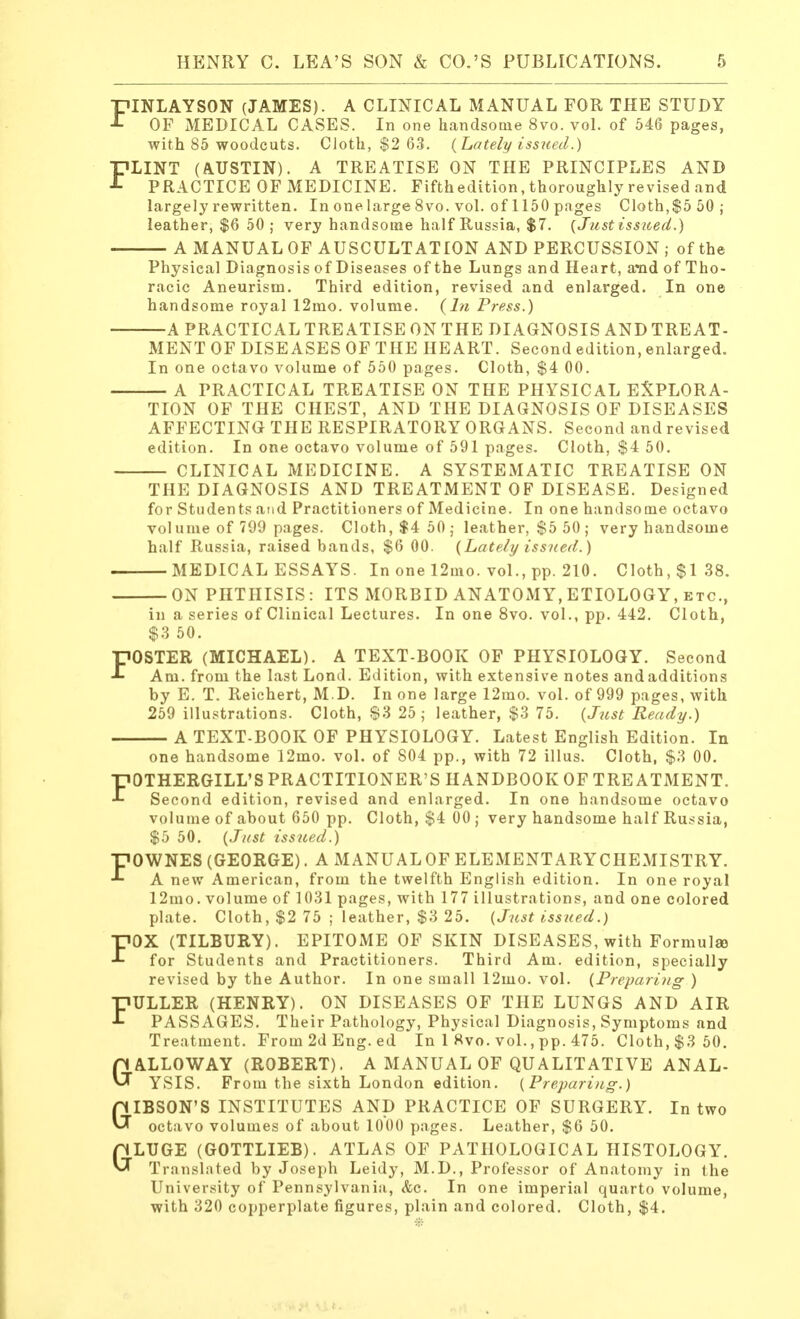FINLAYSON (JAMES). A CLINICAL MANUAL FOR THE STUDY OF MEDICAL CASES. In one handsome 8vo. vol. of 546 pages, with 85 woodcuts. Cloth, $2 63. (Lately issued.) PLINT (AUSTIN). A TREATISE ON THE PRINCIPLES AND J- PRACTICE OF MEDICINE. Fifthedition, thoroughly revised and largely rewritten. In one large 8vo. vol. of 1150 pages Cloth,$5 50; leather, $6 50 ; very handsome half Russia, $7. (Just issued.) A MANUAL OF AUSCULTATION AND PERCUSSION; of the Physical Diagnosis of Diseases of the Lungs and Heart, arad of Tho- racic Aneurism. Third edition, revised and enlarged. In one handsome royal 12mo. volume. (In Press.) A PRACTICAL TREATISE ON THE DIAGNOSIS AND TREAT- MENT OF DISEASES OF THE HEART. Second edition, enlarged. In one octavo volume of 550 pages. Cloth, $4 00. A PRACTICAL TREATISE ON THE PHYSICAL EXPLORA- TION OF THE CHEST, AND THE DIAGNOSIS OF DISEASES AFFECTING THE RESPIRATORY ORGANS. Second and revised edition. In one octavo volume of 591 pages. Cloth, $4 50. CLINICAL MEDICINE. A SYSTEMATIC TREATISE ON THE DIAGNOSIS AND TREATMENT OF DISEASE. Designed for Students and Practitioners of Medicine. In one handsome octavo vol ume of 709 pages. Cloth,$4 50; leather, $5 50 ; very handsome half Russia, raised bands, $6 00. (Lately issued.) MEDICAL ESSAYS. In one 12mo. vol., pp. 210. Cloth, $138. ON PHTHISIS: ITS MORBID ANATOMY,ETIOLOGY, etc., in a series of Clinical Lectures. In one 8vo. vol., pp. 442. Cloth, $3 50. FOSTER (MICHAEL). A TEXT-BOOK OF PHYSIOLOGY. Second Am. from the last Lond. Edition, with extensive notes and additions by E. T. Reichert, M.D. In one large 12mo. vol. of 999 pages, with 259 illustrations. Cloth, $3 25; leather, $3 75. (Just Ready.) A TEXT-BOOK OF PHYSIOLOGY. Latest English Edition. In one handsome 12mo. vol. of 804 pp., with 72 illus. Cloth, $3 00. FOTHERGILL'S PRACTITIONER'S HANDBOOK OF TREATMENT. Second edition, revised and enlarged. In one handsome octavo volume of about 650 pp. Cloth, $4 00 ; very handsome half Russia, $5 50. (Just issued.) FOWNES (GEORGE). A MANUAL OF ELEMENTARYCHEMISTRY. A new American, from the twelfth English edition. In one royal 12mo. volume of 1031 pages, with 177 illustrations, and one colored plate. Cloth, $2 75 ; leather, $3 25. (Just issued.) FOX (TILBURY). EPITOME OF SKIN DISEASES, with Formula) for Students and Practitioners. Third Am. edition, specially revised by the Author. In one small 12mo. vol. (Preparing ) FULLER (HENRY). ON DISEASES OF THE LUNGS AND AIR PASSAGES. Their Pathology, Physical Diagnosis, Symptoms and Treatment. From 2d Eng. ed In 1 8vo. vol., pp. 475. Cloth, $3 50. GALLOWAY (ROBERT). A MANUAL OF QUALITATIVE ANAL- YSIS. From the sixth London edition. (Preparing.) GIBSON'S INSTITUTES AND PRACTICE OF SURGERY. In two octavo volumes of about 1000 pages. Leather, $6 50. GLUGE (GOTTLIEB). ATLAS OF PATHOLOGICAL HISTOLOGY. Translated by Joseph Leidy, M.D., Professor of Anatomy in the University of Pennsylvania, <fec. In one imperial quarto volume, with 320 copperplate figures, plain and colored. Cloth, $4.