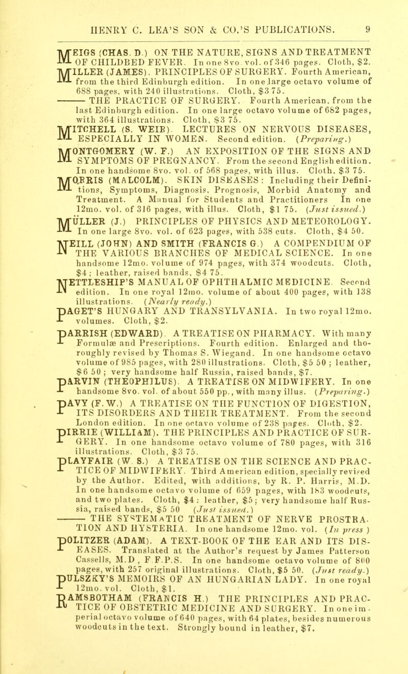 M M EIGS (CHAS. D.) ON THE NATURE, SIGNS AND TREATMENT OF CHILDBED FEVER. In one 8vo. vol. of 346 pages. Cloth, $2. ILLER (JAMES). PRINCIPLES OF SURGERY. Fourth American, from the third Edinburgh edition. In one.large octavo volume of 688 pages, with 240 illustrations. Cloth, $3 75. THE PRACTICE OF SURGERY. Fourth American, from the last Edinburgh edition. In one large octavo volume of 682 pages, with 364 illustrations. Cloth, S3 75. MITCHELL (S. WEIE). LECTURES ON NERVOUS DISEASES, ESPECIALLY IN WOMEN. Second edition. {Preparing.) MONTGOMERY (W. F.) AN EXPOSITION OF THE SIGNS AND SYMPTOMS OF PREGNANCY. From the second English edition. In one handsome 8vo. vol. of 568 pages, with illus. Cloth, $3 75. MQRRIS (MALCOLM). SKIN DISEASES: Including their Defini- tions, Symptoms, Diagnosis, Prognosis, Morbid Anatomy and Treatment. A Miinual for Students and Practitioners In one 12mo. vol. of 316 pages, with illus. Cloth, $1 75. (Just issued.) MULLER (J.) PRINCIPLES OF PHYSICS AND METEOROLOGY. In one large 8vo. vol. of 623 pages, with 538 cuts. Cloth, $4 50. NEILL (JOHN) AND SMITH (FRANCIS G.) A COMPENDIUM OF THE VARIOUS BRANCHES OF MEDICAL SCIENCE. In one handsome 12mo. volume of 974 pages, with 374 woodcuts. Cloth, $4; leather, raised bands, $4 75. NETTLESHIP'S MANUAL OF OPHTH ALMIC MEDICINE. Second edition. In one royal 12mo. volume of about 400 pages, with 138 illustrations. (Nearly ready.) PAGET'S HUNGARY AND TRANSYLVANIA. In two royal I2mo. volumes. Cloth, $2. DARKISH (EDWARD). A TREATISE ON PHARMACY. With many J- Formulae and Prescriptions. Fourth edition. Enlarged and tho- roughly revised by Thomas S. Wiegand. In one handsome octavo volume of 985 pages, with 280 illustrations. Cloth, $5 50 ; leather, $6 50 ; very handsome half Russia, raised bands, $7. pARVIN (THEOPHILUS). A TREATISE ON MIDWIFERY. In one handsome 8vo. vol. of about 550 pp., with many illus. (Preparing.) PAVY (F. W.) A TREATISE ON THE FUNCTION OF DIGESTION, ITS DISORDERS AND THEIR TREATMENT. From the second London edition. In one octavo volume of 238 pages. Cloth, $2. piRRIE (WILLIAM). THE PRINCIPLES AND PRACTICE OF SUR- ■L GERY. In one handsome octavo volume of 780 pages, with 316 illustrations. Cloth, $3 75. PLAYFAIR (W S.) A TREATISE ON THE SCIENCE AND PRAC- TICE OF MIDWIFERY. Third American edition, specially revised by the Author. Edited, with additions, by R. P. Harris, M.D. In one handsome octavo volume of 659 pages, with 183 woodcuts, and two plates. Cloth, $4 : leather, $5 ; very handsome half Rus- sia, raised bands, $5 50 (Just issued.) THE SYSTEMATIC TREATMENT OF NERVE PROSTRA- TION AND HYSTERIA. In one handsome 12mo. vol. (In press ) pOLITZER (ADAM). A TEXT-BOOK OF THE EAR AND ITS DIS- EASES. Translated at the Author's request by James Patterson Cassells, M.D , F F.P.S. In one handsome octavo volume of 800 pages, with 257 original illustrations. Cloth, $5 50. (Just ready.) PULSZKY'S MEMOIRS OF AN HUNGARIAN LADY. In one royal 12mo.vol. Cloth, $1. RAMSBOTHAM (FRANCIS H.) THE PRINCIPLES AND PRAC- TICE OF OBSTETRIC MEDICINE AND SURGERY. Inoneim- perialoctavo volume of 640 pages, with 64 plates, besides numerous woodcuts in the text. Strongly bound in leather, $7.
