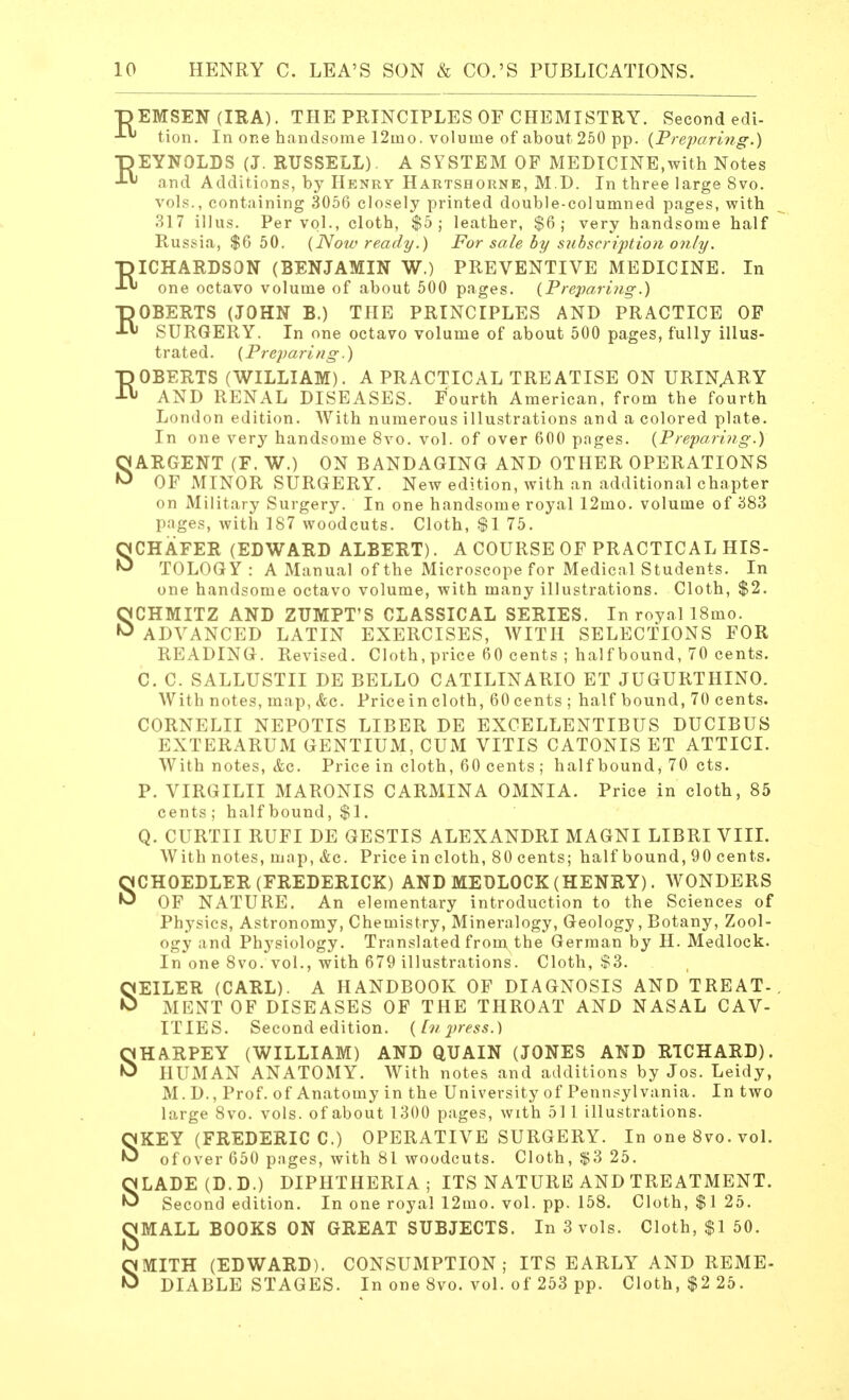 DEMSEN (IRA). THE PRINCIPLES OF CHEMISTRY. Second edi- tion. In one handsome 12ino. volume of about 250 pp. {Preparing.) TJEYNOLDS (J. RUSSELL). A SYSTEM OF MEDICINE,with Notes and Additions, by Henry Hartshorne, M.D. In three large Svo. vols., containing 3056 closely printed double-columned pages, with 317 illus. Per vol., cloth, $5; leather, $6; very handsome half Russia, $6 50. (Now ready.) For sale by subscription only. RICHARDSON (BENJAMIN W.) PREVENTIVE MEDICINE. In one octavo volume of about 500 pages. (Preparing.) -DOBERTS (JOHN B.) THE PRINCIPLES AND PRACTICE OF SURGERY. In one octavo volume of about 500 pages, fully illus- trated. (Preparing.) ROBERTS (WILLIAM). A PRACTICAL TREATISE ON URINARY AND RENAL DISEASES. Fourth American, from the fourth London edition. With numerous illustrations and a colored plate. In one very handsome 8vo. vol. of over 600 pages. (Preparing.) SARGENT (F. W.) ON BANDAGING AND OTHER OPERATIONS OF MINOR SURGERY. New edition, with an additional chapter on Military Surgery. In one handsome royal 12mo. volume of 383 pages, with 187 woodcuts. Cloth, $1 75. SCHAFER (EDWARD ALBERT). A COURSE OF PRACTICAL HIS- TOLOGY : A Manual of the Microscope for Medical Students. In one handsome octavo volume, with many illustrations. Cloth, $2. SCHMITZ AND ZUMPT'S CLASSICAL SERIES. In royal 18mo. ADVANCED LATIN EXERCISES, WITH SELECTIONS FOR READING. Revised. Cloth, price 60 cents ; half bound, 70 cents. C. C. SALLUSTII DE BELLO CATILINARIO ET JUGURTHINO. With notes, map, &c. Pricein cloth, 60 cents ; half bound, 70 cents. CORNELII NEPOTIS LIBER DE EXCELLENT IB US DUCIBUS EXTERARUM GENTIUM, CUM VITIS CATONIS ET ATTICI. With notes, &c. Price in cloth, 60 cents ; half bound, 70 cts. P. VIRGILII MARONIS CARMINA OMNIA. Price in cloth, 85 cents; half bound, $1. Q. CURTII RUFI DE GESTIS ALEXANDRI MAGNI LIBRI VIII. With notes, map, &c. Price in cloth, 80 cents; half bound, 90 cents. SCHOEDLER (FREDERICK) AND MEDLOCK (HENRY). WONDERS OF NATURE. An elementary introduction to the Sciences of Physics, Astronomy, Chemistry, Mineralogy, Geology, Botany, Zool- ogy and Physiology. Translated from the German by H. Medlock. In one 8vo. vol., with 679 illustrations. Cloth, S3. SEILER (CARL). A HANDBOOK OF DIAGNOSIS AND TREAT-. ME NT OF DISEASES OF THE THROAT AND NASAL CAV- ITIES. Second edition. (Inpress.) SHARPEY (WILLIAM) AND QUAIN (JONES AND RICHARD). HUMAN ANATOMY. With notes and additions by Jos. Leidy, M. D., Prof, of Anatomy in the University of Pennsylvania. In two large 8vo. vols, of about 1300 pages, with 511 illustrations. SKEY (FREDERIC C.) OPERATIVE SURGERY. In one 8vo. vol. of over 650 pages, with 81 woodcuts. Cloth, $3 25. SLADE (D.D.) DIPHTHERIA; ITS NATURE AND TREATMENT. Second edition. In one royal 12mo. vol. pp. 158. Cloth, $125. gMALL BOOKS ON GREAT SUBJECTS. In 3 vols. Cloth, $1 50. SMITH (EDWARD). CONSUMPTION; ITS EARLY AND REME- DIABLE STAGES. In one Svo. vol. of 253 pp. Cloth, $2 25.