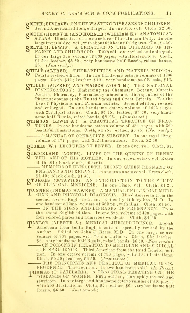 SMITH (EUSTACE). ON THE WASTING DISEASES OF CHILDREN. Second American edition, enlarged. In one 8vo. vol. Cloth, $2 50. SMITH (HENRY H.) AND HORNER (WILLIAM E.) ANATOMICAL ATLAS. Illustrative of the structure of the Human Body. In one large imperial 8vo. vol., with about 650 benutifulfigures. Clo., $4 50. SMITH (J.LEWIS). A TREATISE ON THE DISEASES OF IN- FANCY AND CHILDHOOD. Fifth edition, revised and enlarged. In one large 8vo. volume of 836 pages, with illustrations. Cloth, $4 50 ; leather, $5 50 ; very handsome half Russia, raised bands, $6. {Just ready.) OTILLE (ALFRED). THERAPEUTICS AND MATERIA MEDIC A. ^ Fourth revised edition. In two handsome octavo volumes of 1936 pages. Cloth,$10; leather, $ 12 ; very handsome half Russia, $ 13. STILLE (ALFRED) AND MAISCH (JOHN M.) THE NATIONAL DISPENSATORY: Embracing the Chemistry, Botany, Materia Medica, Pharmacy, Pharmacodynamics and Therapeutics of the Pharmacopoeias of the United States and Great Britain. For the Use of Physicians and Pharmaceutists. Second edition, revised and enlarged. In one handsome octavo volume of 1692 pages, with 239 illustrations. Cloth, $6 75; leather, $7 50; very hand- some half Russia, raised bands, $8 25. (Just issued.) STIMSON (LEWIS A.) A PRACTICAL TREATISE ON FRAC- TURES. In one handsome octavo volume of 584 pages, with 360 beautiful illustrations. Cloth, ft4 75; leather, $5 75. (Now ready.) A MANUAL OF OPERATIVE SURGERY. In one royal 12mo. volume of 477 pages, with 332 illustrations. Cloth, $2 50. gTOKES(W.) LECTURES ON FEVER. In one 8vo. vol. Cloth, $2. STRICKLAND (AGNES). LIVES OF THE QUEENS OF HENRY VIII. AND OF HIS MOTHER. In one crown octavo vol. Extra cloth, $1 ; black cloth, 90 cents. MEMOIRS OF ELIZABETH, SECOND QUEEN REGNANT OF ENGLAND AND IRELAND. In onecrown octavo vol. Extracloth, $1 40 ; black cloth, $1 30. STURGES (OCTAVIUS). AN INTRODUCTION TO THE STUDY OF CLINICAL MEDICINE. In one l2mo. vol. Cloth, $125. TANNER (THOMAS HAWKES). A MANUAL OF CLINICAL MEDI- CINE AND PHYSICAL DIAGNOSIS. Third American from the second revised English edition. Edited by Tilbury Fox, M. D. In one handsome 12mo. volume of 362 pp., with illus. Cloth, $1 50. ON THE SIGNS AND DISEASES OF PREGNANCY. From the second English edition. In one 8vo. volume of 490 pages, with four colored plates and numerous woodcuts. Cloth, $4 25. TAYLOR (ALFRED S.) MEDICAL JURISPRUDENCE. Eighth American from tenth English edition, specially revised by the Author. Edited by John J. Reese, M.D. In one large octave volume of 937 pages, with 70 illustrations. Cloth, $5; leather $6 ; very handsome half Russia, raised bands, $6 50. (Now ready ) ON POISONS IN RELATION TO MEDICINE AND MEDICAL JURISPRUDENCE. Third American from the third London edi- tion. In one octavo volume of 788 pages, with 104 illustrations. Cloth, $5 50 ; leather, $6 50. (Just issued.) THE PRINCIPLES AND PRACTICE OF MEDICAL JURIS- PRUDENCE. Third edition. In two handsome vols! (In Press.) THOMAS (T. GAILLARD). A PRACTICAL TREATISE ON THE DISEASES OF WOMEN. Fifth edition, thoroughly revised and rewritten. In one large and handsome octavo volume of 810 pages, with 266 illustrations. Cloth, $5 ; leather, $6; very handsome half Russia, $6 50. (Just issued.)