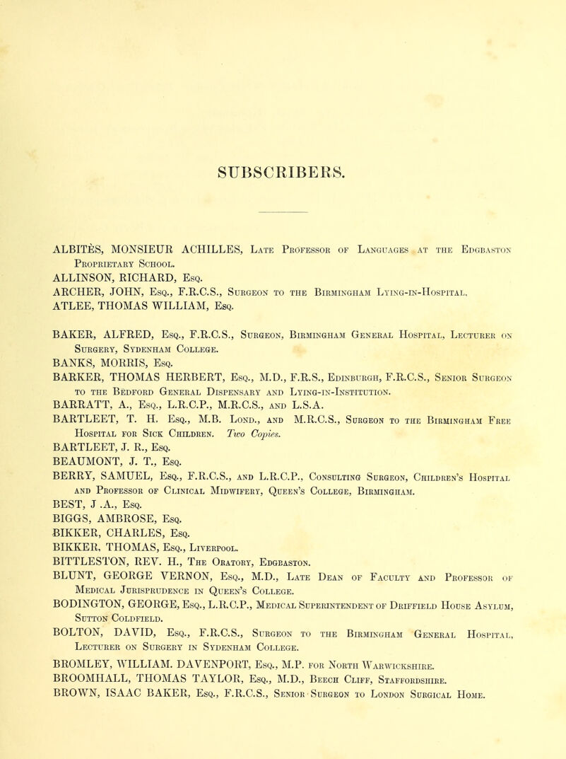 SUBSCRIBERS. ALBITES, monsieur ACHILLES, Late Professor of Languages at the Edgbastoj; Proprietary School. ALLINSON, RICHARD, Esq. ARCHER, JOHN, Esq., F.R.C.S., Surgeon to the Birmingham Lying-in-Hospital, ATLEE, THOMAS WILLIAM, Esq. BAKER, ALFRED, Esq., F.R.C.S., Surgeon, Birmlngham General Hospital, Lecturer on Surgery, Sydenham College. BANKS, MORRIS, Esq. BARKER, THOMAS HERBERT, Esq., M.D., F.R.S., Edinburgh, F.R.C.S., Senior Surgeon to the Bedford General Dispensary and Lying-in-Institution. BARRATT, A., Esq., L.R.C.P., M.R.C.S., and L.S.A. BARTLEET, T. H. Esq., M.B. Lond., and M.R.C.S., Surgeon to the Birmingham Free Hospital for Sick Children. Two Copies. BARTLEET, J. R., Esq. BEAUMONT, J. T., Esq. BERRY, SAMUEL, Esq., F.R.C.S., and L.R.C.P., Consulting Surgeon, Children's Hospital AND Professor of Clinical Midwifery, Queen's College, Birmingham. BEST, J .A., Esq. BIGGS, AMBROSE, Esq. BIKKER, CHARLES, Esq. BIKKER, THOMAS, Esq., Liverpool. BITTLESTON, REV. H., The Oratory, Edgeaston. BLUNT, GEORGE VERNON, Esq., M.D., Late Dean of Faculty and Professor of Medical Jurisprudence in Queen's College. BODINGTON, GEORGE, Esq., L.R.C.P., Medical Superintendent of Driffield House Asylum, Sutton Coldfield. BOLTON, DAVID, Esq., F.R.C.S., Surgeon to the Birmingham General Hospital, Lecturer on Surgery in Sydenham College. BROMLEY, WILLIAM. DAVENPORT, Esq., M.P. for North Warwickshire, BROOMHALL, THOMAS TAYLOR, Esq., M.D., Beech Cliff, Staffordshire. BROWN, ISAAC BAKER, Esq., F.R.C.S., Senior Surgeon to London Surgical Home.