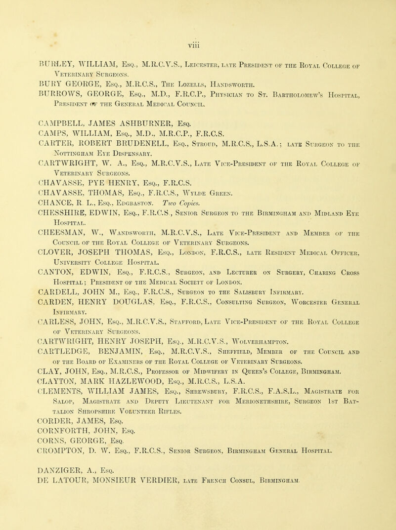 Vlll BUR'LEY, WILLIAM, Esq., M.RC.V.S., Leicester, late President of the Royal College of Veterinary Surgeons. BURY GEORGE, Esq., M.R.C.S., The Lozells, Handsworth. BURROWS, GEORGE, Esq., M.D., F.R.C.P., Physician to St. Bartholomew's Hospital, President gtf the General Medical Council. CAMPBELL, JAMES ASHBURNER, Esq. CAMPS, WILLIAM, Esq., M.D., M.R.C.P., F.R.C.S. CARTER, ROBERT BRUDENELL, Esq., Stroud, M.R.C.S., L.S.A.; late Surgeon to the Nottingham Eye Dispensary. CARTWRIGHT, W. A., Esq., M.R.C.V.S., Late Vice-President of the Royal College of Veterinary Surgeons. CHAVASSE, PTE HENRY, Esq., F.R.C.S. CHAVASSE, THOMAS, Esq., F.R.C.S., Wylde Green. CHANCE, R. L., Esq., Edgbaston. Two Copies. CHESSHIRE, EDWIN, Esq., F.R.C.S., Senior Surgeon to the Birmingham and Midland Eye Hospital. CHEESMAN, W., Wandsworth, M.R.C.V.S., Late Vice-President and Member of the Council of the Royal College of Veterinary Surgeons. CLOVER, JOSEPH THOMAS, Esq., London, F.R.C.S., late Resident Medical Officer, University College Hospital. CANTON, EDWIN, Esq., F.R.C.S., Surgeon, and Lecturer on Surgery, Charing Cross Hospital; President of the Medical Society of London. CARDELL, JOHN M., Esq., F.R.C.S., Surgeon to the Salisbury Infirmary. GARDEN, HENRY DOUGLAS, Esq., F.R.C.S., Consulting Surgeon, Worcester General Infirmary. CARLESS, JOHN, Esq., M.R.C.V.S., Stafford, Late Vice-President of the Royal College of Veterinary Surgeons. CARTWRIGHT, HENRY JOSEPH, Esq., M.R.C.V.S., Wolverhampton. CARTLEDGE, benjamin, Esq., M.R.C.V.S., Sheffield, Member of the Council and of the Board of Examiners of the Royal College of Veterinary Surgeons. CLAY, JOHN, Esq., M.R.C.S., Professor of Midwifery in Queen's College, Birmingham. CLAYTON, MARK HAZLEWOOD, Esq., M.R.C.S., L.S.A. CLEMENTS, WILLIAM JAMES, Esq., Shrewsbury, F.R.C.S., F.A.S.L., Magistrate for Salop, Magistrate and Deputy Lieutenant for Merionethshire, Surgeon 1st Bat- talion Shropshire Volunteer Rifles. CORDER, JAMES, Esq. CORNFORTH, JOHN, Esq. CORNS, GEORGE, Esq, CROMPTON, D. W. Esq., F.R.C.S., Senior Surgeon, Birmingham General Hospital. DANZIGER, A., Esq. DE LATOUR, MONSIEUR VERDIER, late French Consul, Birmingham.