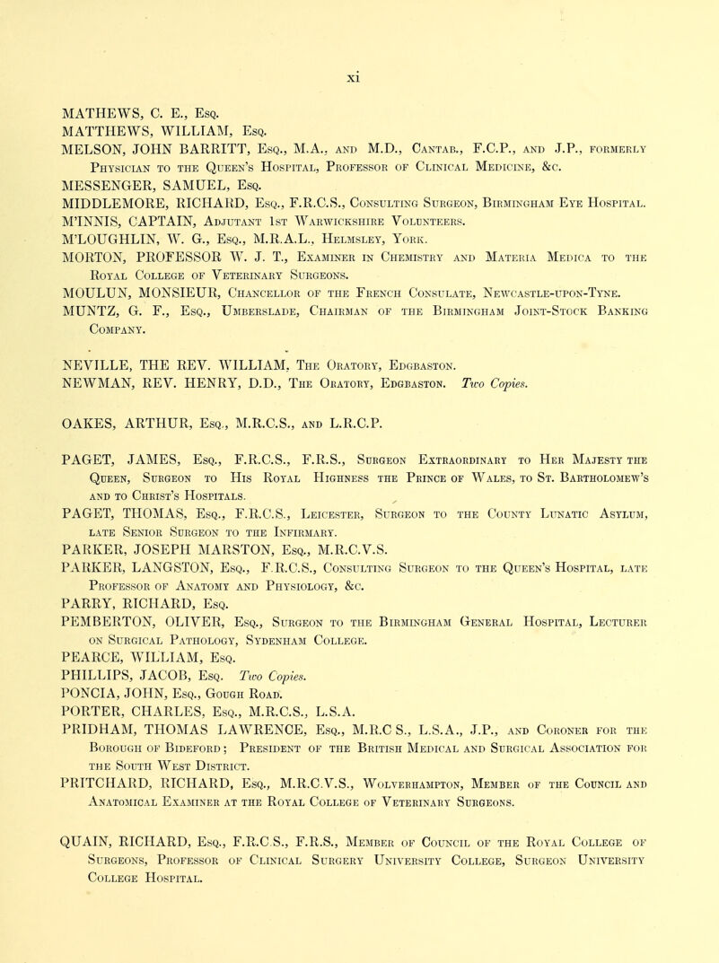 MATHEWS, C. E., Esq. MATTHEWS, WILLIAM, Esq. MELSON, JOHN BARRITT, Esq., M.A., and M.D., Cantab., F.C.P., and J.P., formerly Physician to the Queen's Hospital, Professor of Clinical Medicine, &c. MESSENGER, SAMUEL, Esq. MIDDLEMORE, RICHARD, Esq., F.R.C.S., Consulting Surgeon, Birmingham Eye Hospital. M'INNIS, CAPTAIN, Adjutant 1st Warwickshire Volunteers. M'LOUGHLIN, W. G., Esq., M.R.A.L., Helmsley, York. MORTON, PROFESSOR W. J. T., Examiner in Chemistry and Materia Medica to the Royal College of Veterinary Surgeons. MOULUN, MONSIEUR, Chancellor of the French Consulate, Newcastle-upon-Tyne. MUNTZ, G. F., Esq., Umberslade, Chairman of the Birmingham Joint-Stock Banking Company. NEVILLE, THE REV. WILLIAM, The Oratory, Edgbaston. NEWMAN, REV. HENRY, D.D., The Oratory, Edgbaston. Tico Copies. OAKES, ARTHUR, Esq., M.R.C.S., and L.R.C.P. PAGET, JAMES, Esq., F.R.C.S., F.R.S., Surgeon Extraordinary to Her Majesty the Queen, Surgeon to His Royal Highness the Prince of Wales, to St. Bartholomew's AND to Christ's Hospitals. PAGET, THOMAS, Esq., F.R.C.S., Leicester, Surgeon to the County LuisrATic Asylum, LATE Senior Surgeon to the Infirmary. PARKER, JOSEPH MARSTON, Esq., M.R.C.V.S. PARKER, LANGSTON, Esq., F.R.C.S., Consulting Surgeon to the Queen's Hospital, late Professor of Anatomy and Physiology, &c. PARRY, RICHARD, Esq. PEMBERTON, OLIVER, Esq., Surgeon to the Birmingham General Hospital, Lecturer ON Surgical Pathology, Sydenham College. PEARCE, WILLIAM, Esq. PHILLIPS, JACOB, Esq. Two Copies. PONCIA, JOHN, Esq., Gough Road. PORTER, CHARLES, Esq., M.R.C.S., L.S.A. PRIDHAM, THOMAS LAWRENCE, Esq., M.R.C S., L.S.A., J.P., and Coroner for the Borough of Bideford ; President of the British Medical and Surgical Association for the South West District. PRITCHARD, RICHARD, Esq., M.R.C.V.S., Wolverhampton, Member or the Council and Anatomical Examiner at the Royal College of Veterinary Surgeons. QUAIN, RICHARD, Esq., F.R.C.S., F.R.S., Member of Council of the Royal College of Surgeons, Professor of Clinical Surgery University College, Surgeon University College Hospital.