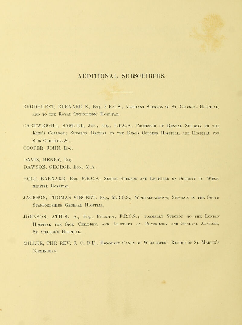 ADDITIONAL SUBSCRIBERS. BRODHURST, BERNARD E,, Esq., F.R.C.S., Assistant Surgeon to St. George's Hospital, AND TO THE RoYAL ORTHOPEDIC HOSPITAL. t^ARTWRIGHT, SAMUEL, ,Jun., Esq., F.R.C.S., Professor of Dental Surgery to the King's College ; Surgeon Dentist to the King's College Hospital, and Hospital for Sick Children, &c. COOPER, JOHN, Esq. DAVIS, HENRY, Esq. DAWSON, GEORGE, Esq., M.A. HOLT, BARNARD, Esq., F.R.C.S., Senior Surgeon and Lecturer on Surgery to West- minster LIOSPITAL. JACKSON, THOMAS VINCENT, Esq., M.R.C.S., Wolverhampton, Surgeon to the South Staffordshire General Hospital. JOHNSON, ATHOL A., Esq., Brighton, F.R.C.S,; formerly Surgeon to the London Hospital for Sick Children, and Lecturer on Physiology and General Anatomy, St. George's Hospital. MILLER, THE REV. J. C, D.D., Honorary Canon of Worcester; Rector of St. Martin's Birmingham.