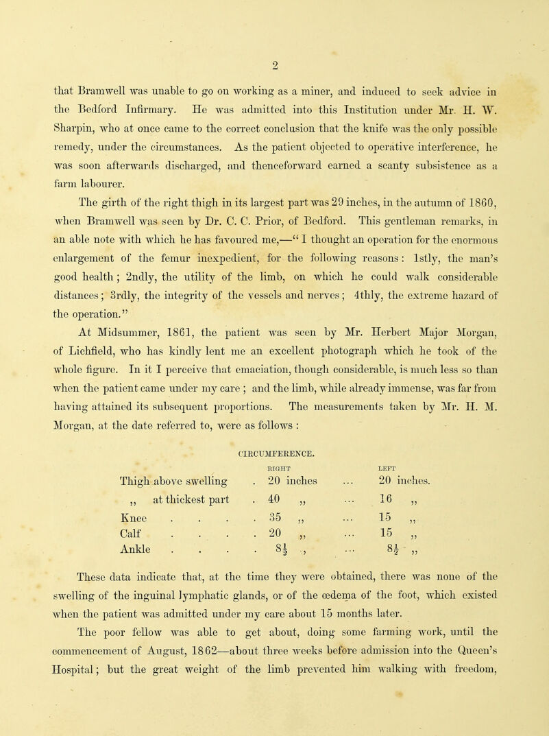 that Bramwell was unable to go on working as a miner, and induced to seek advice in the Bedford Infirmary. He was admitted into this Institution under Mr. H. W. Sharpin, who at once came to the correct conclusion that the knife was the only possible remedy, under the circumstances. As the patient objected to operative interference, he was soon afterwards discharged, and thenceforward earned a scanty subsistence as a farm labourer. The girth of the right thigh in its largest part was 29 inches, in the autumn of 1860, when Bramwell was seen by Dr. C. C. Prior, of Bedford. This gentleman remarks, in an able note with which he has favoured me,— I thought an operation for the enormous enlargement of the femur inexpedient, for the following reasons: Istly, the man's good health ; 2ndly, the utility of the limb, on which he could walk considerable distances; 3rdly, the integrity of the vessels and nerves; 4thly, the extreme hazard of the operation. At Midsummer, 1861, the patient was seen by Mr. Herbert Major Morgan, of Lichfield, who has kindly lent me an excellent photograph which he took of the whole figure. In it I perceive that emaciation, though considerable, is much less so than when the patient came under my care ; and the limb, while already immense, was far from having attained its subsequent proportions. The measurements taken by Mr. H. M. Morgan, at the date referred to, were as follows : CIRCUMFERENCE. Thigh _above swelling EIGHT . 20 inches LEFT 20 inches. ,, at thickest part . 40 „ 16 „ Knee . 36 „ •■ 15 „ Calf . . . . 20 „ Ankle . 8| .,, 8? ■ 5) These data indicate that, at the time they were obtained, there was none of the swelling of the inguinal lymphatic glands, or of the oedema of the foot, which existed when the patient was admitted under my care about 15 months later. The poor fellow was able to get about, doing some farming Avork, until the commencement of August, 1862—about three weeks before admission into the Queen's Hospital; but the great weight of the limb prevented him walking with freedom.