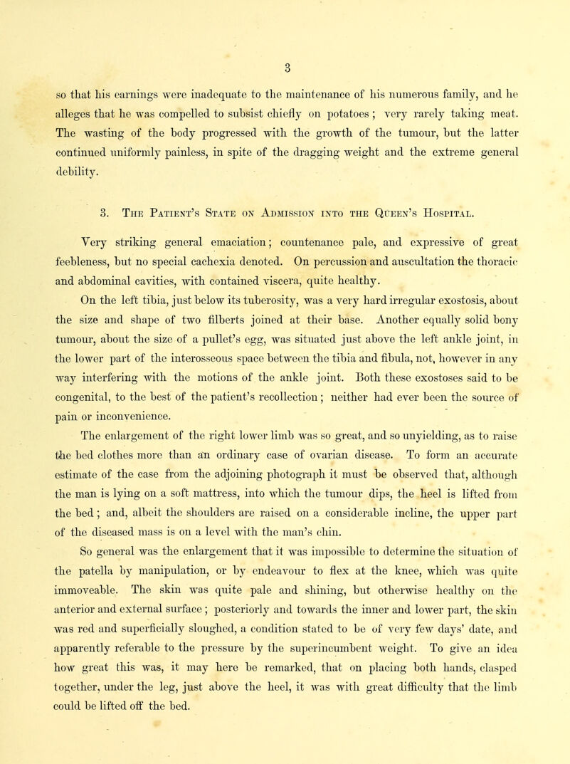 so that his earnings were inadequate to the maintenance of his numerous family, and he alleges that he was compelled to subsist chiefly on potatoes ; very rarely taking meat. The wasting of the body progressed with the growth of the tumour, but the latter continued uniformly painless, in spite of the dragging weight and the extreme general debility. 3. The Patient's State ox Admission into the Queen's Hospital. Very striking general emaciation; countenance pale, and expressive of great feebleness, but no special cachexia denoted. On percussion and auscultation the thoracic and abdominal cavities, with contained viscera, quite healthy. On the left tibia, just below its tuberosity, was a very hard irregular exostosis, about the size and shape of two filberts joined at their base. Another equally solid bony tumour, about the size of a pullet's egg, was situated just above the left ankle joint, in the lower part of the interosseous space between the tibia and fibula, not, however in any way interfering with the motions of the ankle joint. Both these exostoses said to be congenital, to the best of the patient's recollection; neither had ever been the source of pain or inconvenience. The enlargement of the right lower limb was so great, and so unyielding, as to raise the bed clothes more than an ordinary case of ovarian disease. To form an accurate estimate of the case from the adjoining photograph it must be observed that, although the man is lying on a soft mattress, into which the tumour dips, the heel is lifted from the bed; and, albeit the shoulders are raised on a considerable incline, the upper part of the diseased mass is on a level with the man's chin. So general was the enlargement that it was impossible to determine the situation of the patella by manipulation, or by endeavour to flex at the knee, which was quite immoveable. The skin was quite pale and shining, but otherwise healthy on the anterior and external surface ; posteriorly and towards the inner and lower part, the skin was red and superficially sloughed, a condition stated to be of very few days' date, and apparently referable to the pressure by the superincumbent weight. To give an idea how great this was, it may here be remarked, that on placing both hands, clasped together, under the leg, just above the heel, it was with great difficulty that the limb could be lifted off the bed.