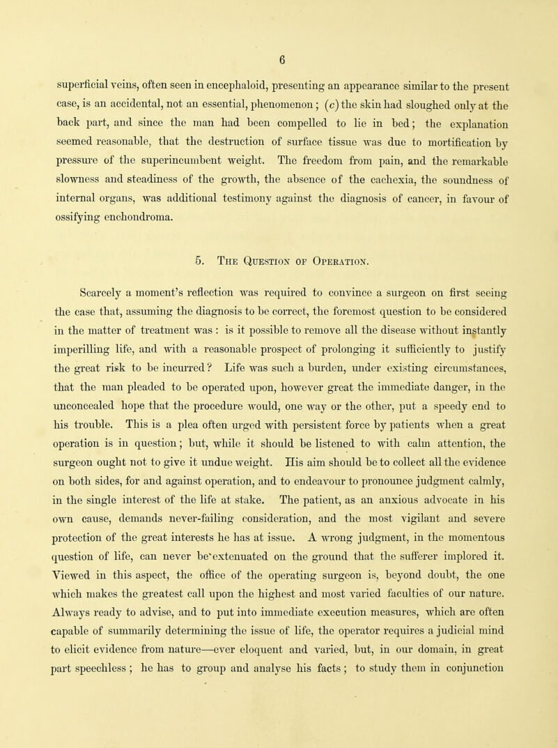 superficial veins, often seen in encephaloid, presenting an appearance similar to the present case, is an accidental, not an essential, plienomenon; (c) tlie skin had sloughed only at the hack part, and since the man had been compelled to lie in bed; the explanation seemed reasonable, that the destruction of surface tissue was due to mortification by- pressure of the superincumbent weight. The freedom from pain, and the remarkable slowness and steadiness of the growth, the absence of the cachexia, the soundness of internal organs, was additional testimony against the diagnosis of cancer, in favour of ossifying enchondroma. 5. The Question of Operation. Scarcely a moment's reflection was required to convince a surgeon on first seeing the case that, assuming the diagnosis to be correct, the foremost question to be considered in the matter of treatment was : is it possible to remove all the disease without instantly- imperilling life, and with a reasonable prospect of prolonging it su-fficiently to justify the great risk to be incui'red ? Life was such a burden, under existing circumstances, that the man pleaded to be operated upon, however great the immediate danger, in the unconcealed hope that the procedure would, one way or the other, put a speedy end to his trouble. This is a plea often urged with persistent force by patients when a great operation is in question; but, while it should be listened to with calm attention, the surgeon ought not to give it undue weight. His aim should be to collect all the evidence on both sides, for and against operation, and to endeavour to pronounce judgment calmly, in the single interest of the life at stake. The patient, as an anxious advocate in his own cause, demands never-failing consideration, and the most vigilant and severe protection of the great interests he has at issue. A wrong judgment, in the momentous question of life, can never be*extenuated on the ground that the suff'erer implored it. Viewed in this aspect, the oifece of the operating surgeon is, beyond doubt, the one which makes the greatest call upon the highest and most varied faculties of our natm-e. Always ready to advise, and to put into immediate execution measures, which are often capable of summarily determining the issue of life, the operator requires a judicial mind to elicit evidence from natui-e—ever eloquent and varied, but, in our domain, in great part speechless ; he has to group and analyse his facts; to study them in conjunction