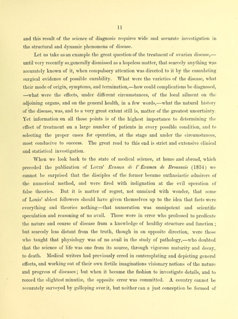 and this result of the science of diagnosis requires wide and accurate investigation in the structural and dynamic phenomena of disease. Let us take as an example the great question of the treatment of ovarian disease,— until very recently so,generally dismissed as a hopeless matter, that scarcely anything was accurately known of it, when compulsory attention was directed to it by the cumulating surgical evidence of possible curability. What were the varieties of the disease, what their mode of origin, symptoms, and termination,—how could complications be diagnosed, —what were the effects, under different circumstances, of the local ailment on the adjoining organs, and on the general health, in a few words,—what the natural history of the disease, was, and to a very great extent still is, matter of the greatest uncertainty,, Yet information on all those points is of the highest importance to determining the effect of treatment on a large number of patients in every possible condition, and to selecting the proper cases for operation, at the stage and under the circumstances, most conducive to success. The great road to this end is strict and extensive clinical and statistical investigation. When we look back to the state of medical science, at home and abroad, which preceded the publication of Louis' Examcn de I' Examen de Broussais (1834) we cannot be surprised that the disciples of the former became enthusiastic admirers of the numerical method, and were fired with indignation at the evil operation of false theories. But it is matter of regret, not unmixed with wonder, that some of Louis' ablest followers should have given themselves up to the idea that facts were everything and theories nothing—that numeration was omnipotent and scientific speculation and reasoning of no avail. Those were in error who professed to predicate the nature and course of disease from a knowledge of healthy structure and function; but scarcely less distant from the truth, though in an opposite direction, were those who taught that physiology was of no avail in the study of pathology,—who doubted that the science of life was one from its source, through vigorous maturity and decay, to death. Medical writers had previously erred in contemplating and depicting general effects, and working out of their own fertile imaginations visionary notions of the nature and progress of diseases; but Avhen it became the fashion to investigate details, and to record the slightest minutiae, the opposite error was committed. A country cannot be accurately surveyed by galloping over it, but neither can a just conception be formed of