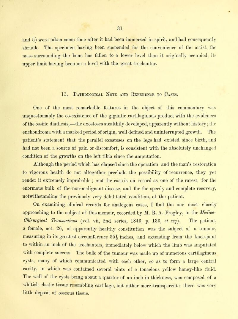 and 6) were taken some time after it had been immersed in spirit, and had consequently shrunk. The specimen having been suspended for the convenience of the artist, the mass surrounding the bone has fallen to a lower level than it originally occupied, its upper limit having been on a level with the great trochanter. 13. Pathological Note and Keference to Cases. One of the most remarkable features in the object of this commentary was unquestionably the co-existence of the gigantic cartilaginous product with the evidences of the ossific diathesis,—the exostoses stealthily developed, apparently without history; the enchondroma with a marked period of origin, well defined and uninterrupted growth. The patient's statement that the parallel exostoses on the legs had existed since birth, and had not been a source of pain or discomfort, is consistent with the absolutely unchanged condition of the growths on the left tibia since the amputation. Although the period which has elapsed since the operation and the man's restoration to vigorous health do not altogether preclude the possibility of recurrence, they yet render it extremely improbable ; and the case is on record as one of the rarest, for the enormous bulk of the non-malignant disease, and for the speedy and complete recovery, notwithstanding the previously very debilitated condition, of the patient. On examining clinical records for analogous cases, I find the one most closely approaching to the subject of this memoir, recorded by M. R. A. Frogley, in the Medico- Chirurgical Transactions (vol. vii, 2nd series, 1843, p. 133, ei seq). The patient, a female, aet. 26, of apparently healthy constitution was the subject of a tumour, measuring in its greatest circumference 35| inches, and extending from the knee-joint to within an inch of the trochanters, immediately below which the limb was amputated with complete success. The bulk of the tumour was made up of numerous cartilaginous cysts, many of which communicated with each other, so as to form a large central cavity, in which was contained several pints of a tenacious yellow honey-like fiuid. The wall of the cysts being about a quarter of an inch in thickness, was composed of a whitish elastic tissue resembling cartilage, but rather more transparent: there was very little deposit of osseous tissue.