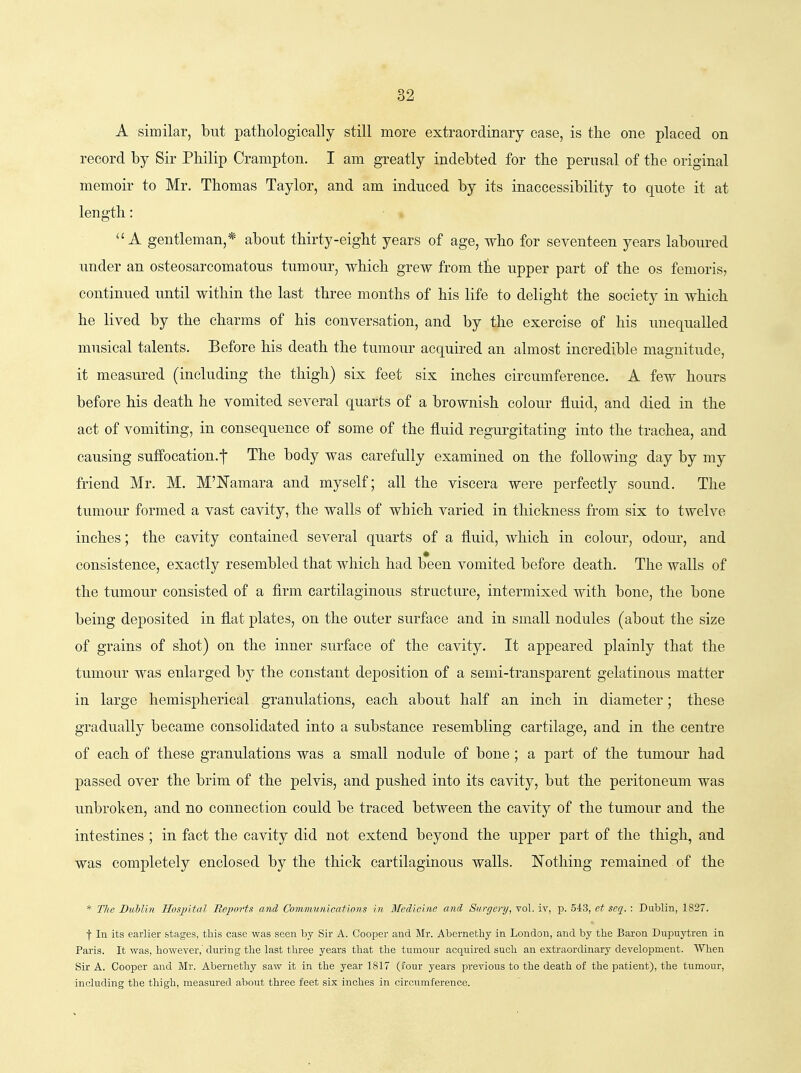 A similar, but pathologically still more extraordinary case, is the one placed on record by Sir Philip Crampton. I am greatly indebted for the perusal of the original memoir to Mr. Thomas Taylor, and am induced by its inaccessibility to quote it at length: A gentleman,* about thirty-eight years of age, who for seventeen years laboured under an osteosarcomatous tumour, which grew from fke upper part of the os femoris, continued until within the last three months of his life to delight the society in which he lived by the charms of his conversation, and by the exercise of his unequalled musical talents. Before his death the tumour acquired an almost incredible magnitude, it measured (including the thigh) six feet six inches circumference. A few hours before his death he vomited several quarts of a brownish colour fluid, and died in the act of vomiting, in consequence of some of the fluid regurgitating into the trachea, and causing suffocation.-|- The body was carefully examined on the following day by my friend Mr. M. M'Namara and myself; all the viscera were perfectly sound. The tumour formed a vast cavity, the walls of which varied in thickness from six to twelve inches; the cavity contained several quarts of a fluid, which in colour, odour, and consistence, exactly resembled that which had been vomited before death. The walls of the tumour consisted of a firm cartilaginous structure, intermixed with bone, the bone being deposited in flat plates, on the outer surface and in small nodules (about the size of grains of shot) on the inner surface of the cavity. It appeared plainly that the tumour was enlarged by the constant deposition of a semi-transparent gelatinous matter in large hemispherical granulations, each about half an inch in diameter; these gradually became consolidated into a substance resembling cartilage, and in the centre of each of these granulations was a small nodule of bone; a part of the tumour had passed over the brim of the pelvis, and pushed into its cavity, but the peritoneum was unbroken, and no connection could be traced between the cavity of the tumour and the intestines; in fact the cavity did not extend beyond the upper part of the thigh, and was completely enclosed by the thick cartilaginous walls. Nothing remained of the * The BiMin Hosjjital Reportu and Comnmnicafions in Bledicbie and Surgenj, vol. iv, p. SiS, et seq. : Dublin, 1827. t In its earlier stages, this case was seen by Sir A. Cooper and Mr. A.bernethy in London, and by the Baron Dupuytren in Paris. It was, however,' during the last three years that the tumour acquired such an extraordinary development. When Sir A. Cooper and Mr. Abernethy saw it in the year 1817 (.four years previous to the death of the patient), the tumour, including the thigh, measured about three feet six inches in circumference.