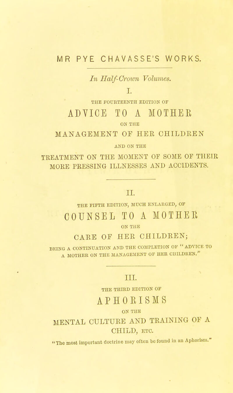 MR PYE CHAVASSE'S WORKS. In Half-Crown Volumes. I. THE FOUETEENTH EDITION OF ADYICE TO A MOTHER ON THE MANAGEMENT OF HER CHILDREN AND ON THE TREATMENT ON THE MOMENT OF SOME OF THEIR MORE PRESSING ILLNESSES AND ACCIDENTS. II. THE FIFTH EDITION, MUCH ENLARGED, OF COUNSEL TO A MOTHER ON THE CARE OF HER CHILDREN; BEING A CONTINUATION AND THE COMPLETION OF  AD^^CE TO A MOTHER ON THE MANAGEMENT OF HER CHILDREN. III. THE THIRD EDITION OF APHORISMS ON THE MENTAL CULTURE AND TRAINING OF A CHILD, KTC. The most important floctiine may often l)c found in an Aphorism.