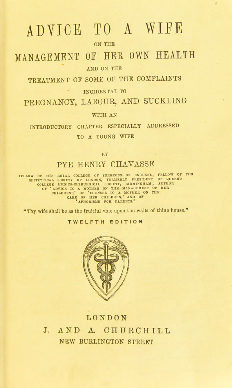 ON THE MANAGEMENT OF HEE OWN HEALTH AND ON THE TREATMENT OF SOME OF THE COMPLAINTS INCIDENTAL TO PKEGNANCY, LABOUE, AKD SUCKLING WITH AN INTRODUCTORY CHAPTER ESPECIALLY ADDRESSED TO A YOUNG WIFE BY PYE HENEY CHAYASSE rtLLOW 07 THE ttOTAL COLLEGE OF SUnOEOKS OF ENQLAND, FELLOW OF TUl OBSTETUICAL SOOIETT OF LONDON, FOKMEllLY I'KESIDENT OF QUEEN S COLLEGE MEDICO-CIIIRDROIOAL SOCIETY, BinSMNOlIAM ; AUTllOU OF 'advice TO A MOTUEB ON TUE UANAQEMCNT OF UER CHILDREN;' OF ' CODNSEL TO A MOTUEIl ON THE CARE OF HER CHILDREN,' AND OF *ArnORISiIS FOR PARENTS.'  Thy wife sliall be as the fruitful vine upon the walls of thine houso. TWELFTH EDITION J. LONDON AND A. CHUECTTILL NEW BURLINGTON STREET