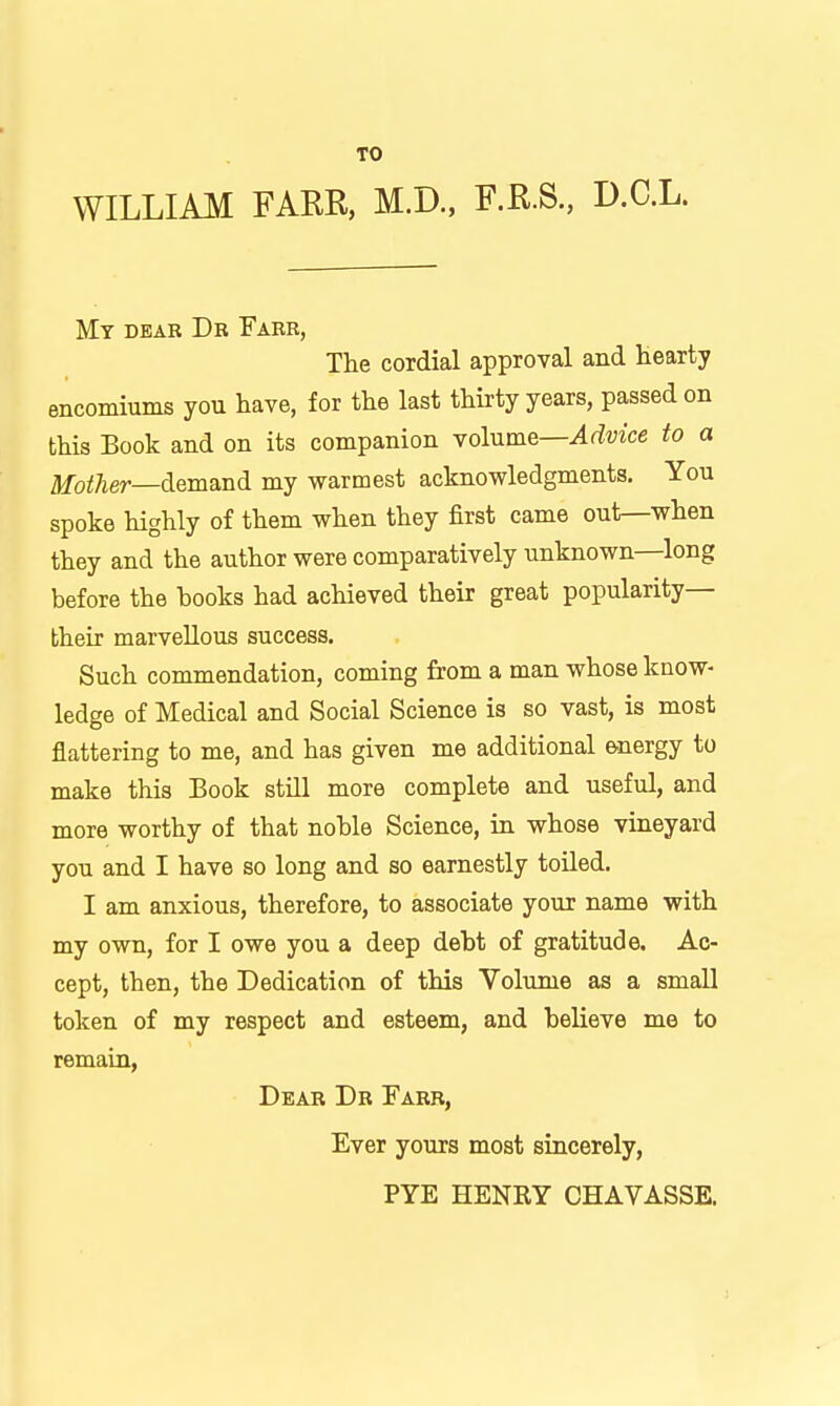 TO WILLIAM FAER, M.D., F.K.S., D.C.L. Mt dear Db Fabr, The cordial approval and Hearty encomiums you have, for the last thirty years, passed on this Book and on its companion yolume—Advice to a Mother—demani my warmest acknowledgments. You spoke highly of them when they first came out—when they and the author were comparatively unknown—long before the books had achieved their great popularity— their marvellous success. Such commendation, coming from a man whose know- ledge of Medical and Social Science is so vast, is most flattering to me, and has given me additional energy to make this Book still more complete and useful, and more worthy of that noble Science, in whose vineyard you and I have so long and so earnestly toiled. I am anxious, therefore, to associate your name with my own, for I owe you a deep debt of gratitude. Ac- cept, then, the Dedication of this Volume as a small token of my respect and esteem, and believe me to remain, Dear Db Farr, Ever yours most sincerely, PYE HENRY CHAVASSE.