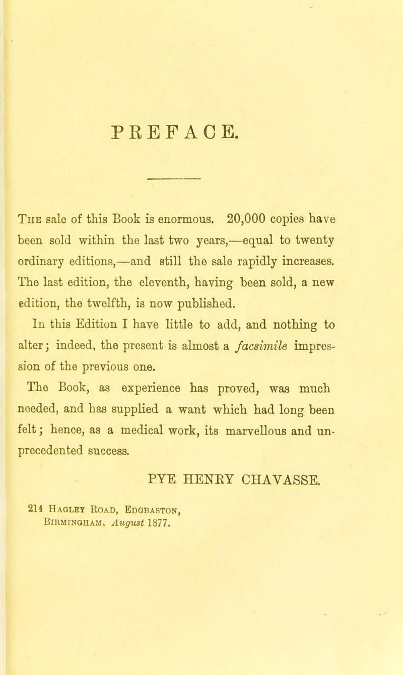 PREFACE. The sale of this Book is enormous. 20,000 copies have been sold within the last two years,—equal to twenty ordinary editions,—and still the sale rapidly increases. The last edition, the eleventh, having been sold, a new edition, the twelfth, is now published. In this Edition I have little to add, and nothing to alter; indeed, the present is almost a facsimile impres- sion of the previous one. The Book, as experience has proved, was much needed, and has supplied a want which had long been felt; hence, as a medical work, its marvellous and un- precedented success, PYE HENEY CHAVASSE. 214 Haolet Road, Edobaston, BiRMiNonAM, August 1877.