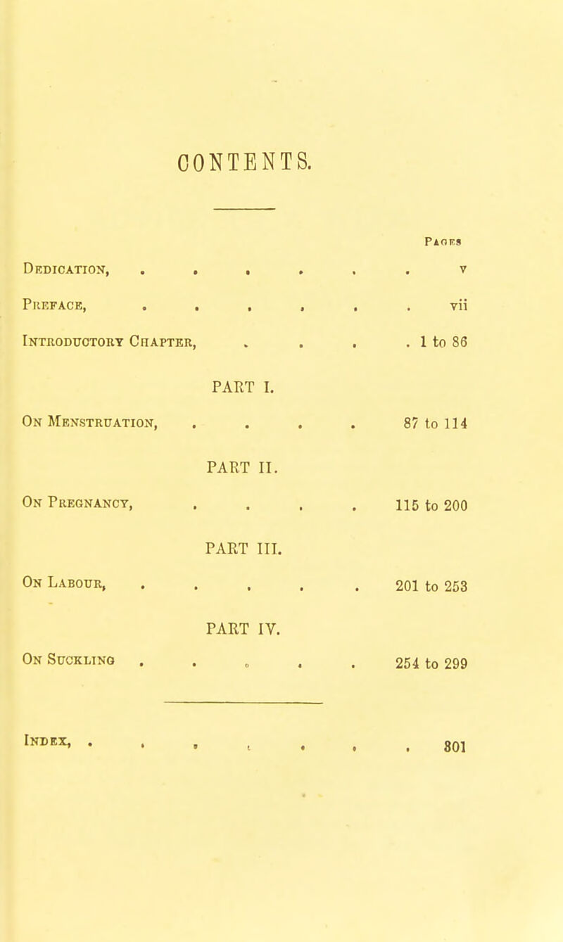 CONTENTS. Dedication, . . , Preface, . . , Introduotoky Chapter, PART I On Menstruation, . PART II. On Pregnancy, PART III On Labour, PART IV. On Suckltno « • Index, . • ■