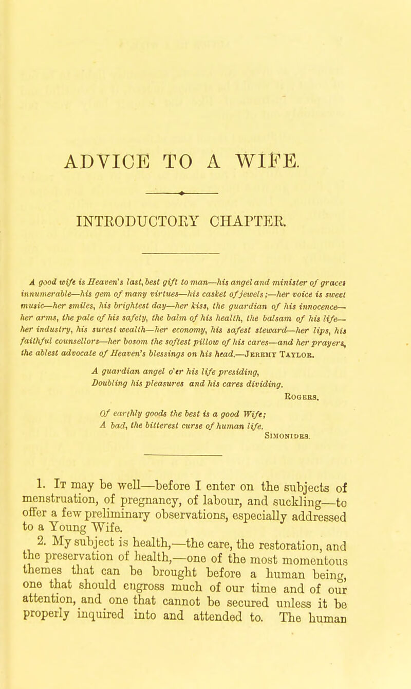 ADVICE TO A Wl^K mTEODUCTOEY CHAPTER A good wife is Heaven!s last, best gift to man—his angel and minister of graces innumerable—his gem of many virtues—his casket of jewels;—her voice is sweet music—her smiles, his brightest day—her kiss, the guardian of his innocence— her arms, the pale of his safety, the balm of his health, the balsam of his life her industry, his su7-est wealth—her economy, his safest steward—her Hps, his faithful counsellors—her bosom the softest pillow of his cares—and her prayers, the ablest advocate of Heaven's blessings on his head.—Jkrkmt Tatlor. A guardian angel o'er his life presiding, Doubling !iis pleasures and ?ns cares dividing. Rogers. Of earthly goods the best is a good Wife; A bad, the bitterest curse of human life. SlMONIDBB. 1. It may be well—before I enter on the subjects of menstruation, of pregnancy, of labour, and suckling to offer a few preliminary observations, especially addressed to a Young Wife. 2. My subject is health,—the care, the restoration, and the preservation of health,—one of the most momentous themes that can be brought before a human being, one that should engross much of our time and of our attention, and one that cannot be secured unless it be properly inquired into and attended to. The human