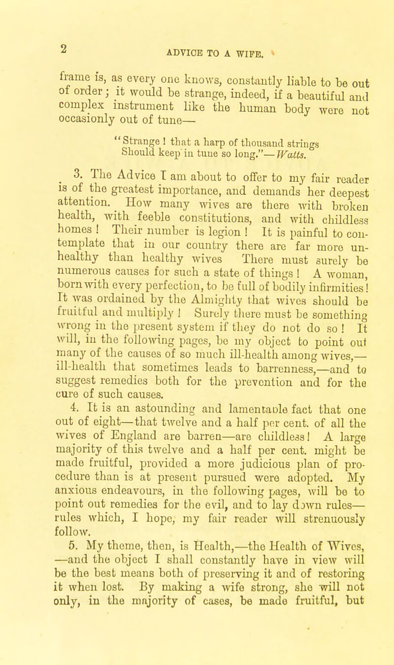ADVICE TO A WIPE, * frame is, as every one knows, constantly liable to be out ot order; it would be strange, indeed, if a beautiful and complex instrument like the human body were not occasionly out of tune— Strange ! that a harp of thousaud strings Should keep iu tuue so long.— Walts. 3. Tlie Advice T am about to offer to my fair reader IS of the greatest importance, and demands her deepest attention. _ How many wives are there with broken health, with feeble constitutions, and with chUdless homes ! Their number is legion ! It is painful to con- template that iu our country there are far more un- healthy than healthy wives There must surely be numerous causes for such a state of things! A woman, born with every perfection, to be fall of bodily infirmities! rt was ordained by the Almighty that wives should be fruitful and multiply 1 Surely Uiere must be something wrong iu the present system if they do not do so ! It will, iu the following pages, be my object to point out many of the causes of so much ill-health among wives,— ill-health that sometimes leads to barrenness,—and to suggest remedies both for the prevention and for the cure of such causes. 4. It is an astounding and lamentaole fact that one out of eight—that twelve and a half per cent, of all the wives of England are barrea—are childless! A large majority of this twelve and a half per cent, might bo made fruitful, provided a more judicious plan of pro- cedure than is at present pursued were adopted. My anxious endeavours, iu the following pages, will be to point out remedies for the evil, and to lay down rules— rules which, I hope, my fair reader will strenuously follow. 5. My theme, then, is Health,—the Health of Wives, —and the object I shall constantly have in view will be the best means both of preserviug it and of restoring it when lost. By making a wife strong, she will not only, in the majority of cases, be made fruitful, but