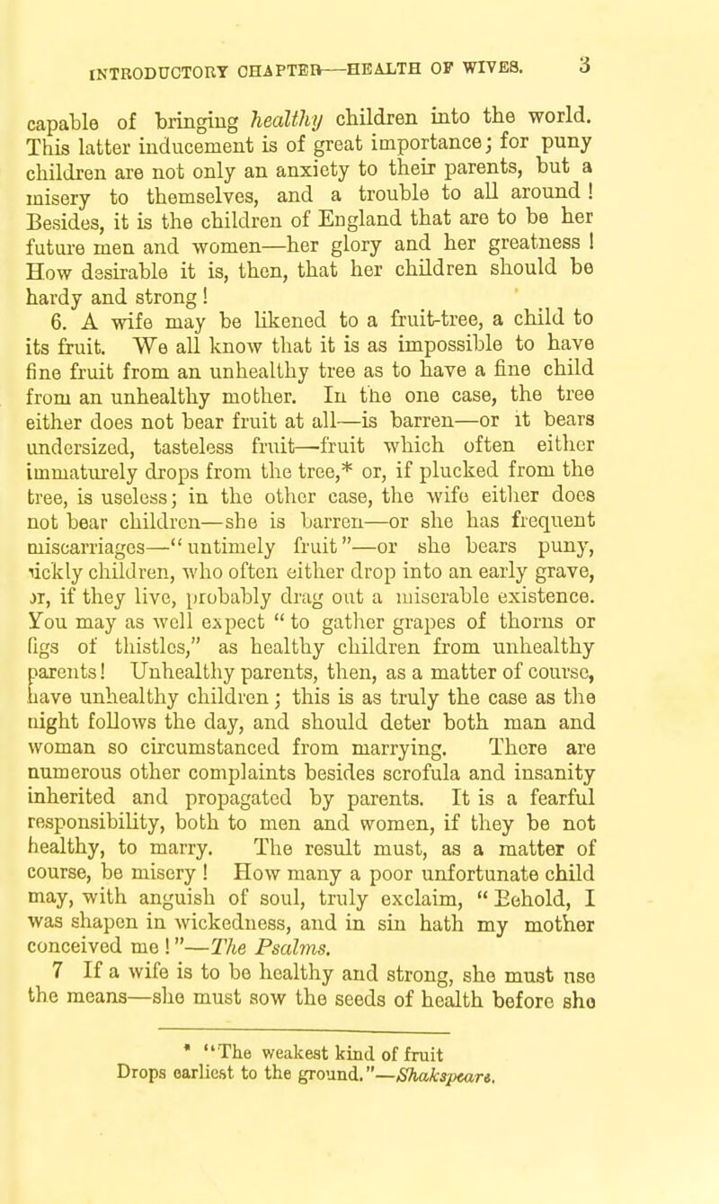 capable of bringing heaWiy children into the world. This latter inducement is of great importance; for puny children are not only an anxiety to their parents, but a misery to themselves, and a trouble to all around! Besides, it is the children of England that are to be her future men and women—her glory and her greatness 1 How dssu-able it is, then, that her children should be hardy and strong! 6. A wife may be likened to a fruit-tree, a child to its fruit. We all know that it is as impossible to have fine fruit from an unhealthy tree as to have a fine child from an unhealthy mother. In the one case, the tree either does not bear fruit at all—is barren—or it bears undersized, tasteless fruit—'fruit which often either immaturely drops from the tree,* or, if plucked from the tree, is useless; in the other case, the wife either does not bear children—she is barren—or she has frequent Qiiscarriages— untimely fruit—or she bears puny, lickly children, who often either drop into an early grave, ii, if they live, probably drag out a miserable existence. You may as well expect  to gatlicr gra^jes of thorns or figs of thistles, as healthy children from unhealthy parents! Unhealthy parents, then, as a matter of course, have unhealthy children; this is as truly the case as the night follows the day, and should deter both man and woman so circumstanced from marrying. There are numerous other complaints besides scrofula and insanity inherited and propagated by parents. It is a fearful responsibility, both to men and women, if they be not healthy, to marry. The result must, as a matter of course, be misery ! How many a poor unfortunate child may, with anguish of soul, truly exclaim,  Eehold, I was shapen in wickedness, and in siu hath my mother conceived me !—The Psalms. 7 If a wife is to be healthy and strong, she must nso the means—she must sow the seeds of health before sho ' The weakest kind of fruit Drops earliest to the ground, —,S%a/i;5pear*.