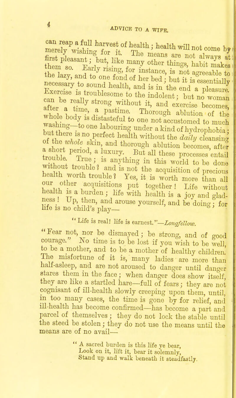 Z:^\\ZtZ'T'^^^^^ healthwiIlnotco.e first pleasant ^^^^js at so r«rlv ) ^^T'^y tti^gs, habit makes be kzv f ^^ w r*^^'^^' ^« agreeable to tne lazy, and to one fond of her bed : but it is essentiallv necessary to sound bealtb, and is in^tbe end a pLa 'rj after a S ^'^ J^tbout it, a.d exercise becomes, wiol l ^^P^stime. Thorough ablution of tbe wasW V ^Tf'^^ not Accustomed to much washmg-to one labouring under a kind of hydrophobia • but here is no perfect health without the daij cleansing a short t ' *^°™^gb ^bl^ti°- b^co^es, after trtZi ^ r ' ' tb«^<^ processes entail double True; IS anything in this world to be done mthout trouble? and is not the acquisition of precious health worth trouble? Yes, it is worth more than all our other acquisitions put together! Life without health IS a burden; life with health is a joy and glad- ness! U p then, and arouse yourself, and be doing : for life IS no child's play— o ^  Life is real! life is ea.rnest~Zmisfenow. Fear not, nor be dismayed; be strong, and of good courage. No time is to be lost if you wish to be well to be a mother, and to be a mother of healthy childi-en' The misfortune of it is, many lacUes are more than half-asleep, and are not aroused to danger until dauor stares them in the face; when danger does show itself they are Hke a startled hare—full of fears; they are not cognisant of ill-health slowly creeping upon them, until, in too many cases, the time is gone by for relief, and ill-health has become confirmed—has become a part and parcel of themselves ; tbey do not lock the stable until the steed be stolen; they do not use the means until the means are of no avail—  A sacred burden is this life ye bear, Look on it, lift it, bear it solemnly, Stand up and walk beneath it sleadfasllj.