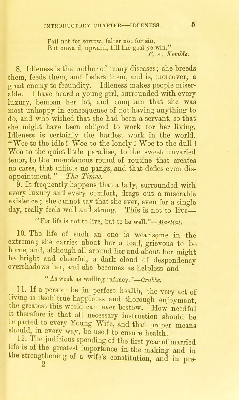 rNTUonucTony cnAPTER—idleness. Fail not for sorrow, falter not for sin, But onward, upward, till the goal ye win. F. A. Kemble. 8. Idleness is the motlier of many diseases; she breeds them, feeds them, and fosters them, and is, moreover, a great enemy to fecundity. Idleness makes people miser- able. I have heard a young girl, surrounded with every luxury, bemoan her lot, and complain that she was most unhappy in consequence of not having anything to do, and who wished that she had been a servant, so that she might have been obliged to work for her livini Idleness is certainly the hardest work in the world Woe to the idle ! Woe to the lonely ! Woe to the dull ! Woe to the quiet Kttle paradise, to the sweet unvaried tenor, to the monotonous round of routine that creates no cares, that inflicts no pangs, and that defies even dis- appointment. —The Times. 9. It frequently happens that a lady, surrounded with every luxury and every comfort, drags out a miserable existence; she cannot say that she ever, even for a single day, really feels well and strong. This is not to live—  For life is not to live, but to be yreVi.—Martial. 10. The nfe of such an one is wearisome in the extreme; she carries about her a load, grievous to be borne, and, although all around her and about her might be bright and cheerful, a dark cloud of despondency overshadows her, and she becomes as helpless and As weak as wailing infancy.—GmiSe. H. If a person be in perfect health, the very act of livmg is itself true happiness and thorough enjoyment, the greatest this world can ever bestow. How needful it therefore is that all necessary instruction should be imparted to every Young Wife, and that proper means should, m every way, be used to ensure health! 12. The judicious spending of the first year of married life IS ol the greatest importance in the making and in the strengthening of a wife's constitution, and in pre- 2 1