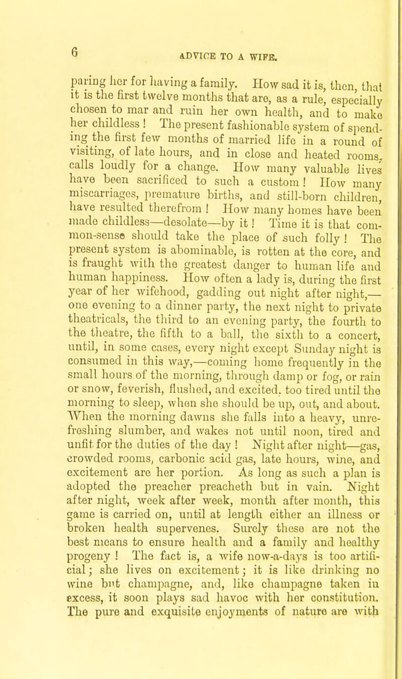 paring lior for liaving a family. How sad it is, then, that it IS the first twelve months that are, as a rule, especially chosen to mar and ruin her own health, and to make her childless ! The present fashionable system of spend- ing the first few months of married life in a round of visiting, of late hours, and in close and heated rooms, calls loudly for a change. How many valuable lives have been sacrificed to such a custom ! How many miscarriages, premature births, and still-born cliildren, have resulted therefrom ! How many homes have been made childless—desolate—by it! Time it is that com- mon-senses shoidd take the place of such folly ! The present system is abominable, is rotten at the core, and is fraught with the greatest danger to human life and human happiness. How often a lady is, during the first year of her wifehood, gadding out night after night,— one evening to a dinner party, the next night to private theatricals, the third to an evening party, the fourth to the theatre, the fifth to a ball, the sixth to a concert, until, in some cases, every night except Sunday night is consumed in this way,—coming liome frequently in the small hours of the morning, through damp or fog, or rain or snow, feverish, flushed, and excited, too tired until the morning to sleep, when she should be up, out, and about. When the morning dawns she falls into a heavy, unre- freshing slumber, and wakes not until noon, tired and unfit for the duties of the day ! Night after night—gas, crowded rooms, carbonic acid gas, late hours, wine, and excitement are her portion. As long as such a plan is adopted the preacher preacheth but in vain. Night after night, week after week, month after month, this game is carried on, until at length either an illness or broken health supervenes. Siu-ely these are not the best means to ensure health and a family and healthy progeny ! The fact is, a wife now-a-days is too artifi- cial; she lives on excitement; it is like drinking no wine but champagne, and, like champagne taken in excess, it soon plays sad havoc with her constitution. The pui'e and exquisite enjoyments of nature are with