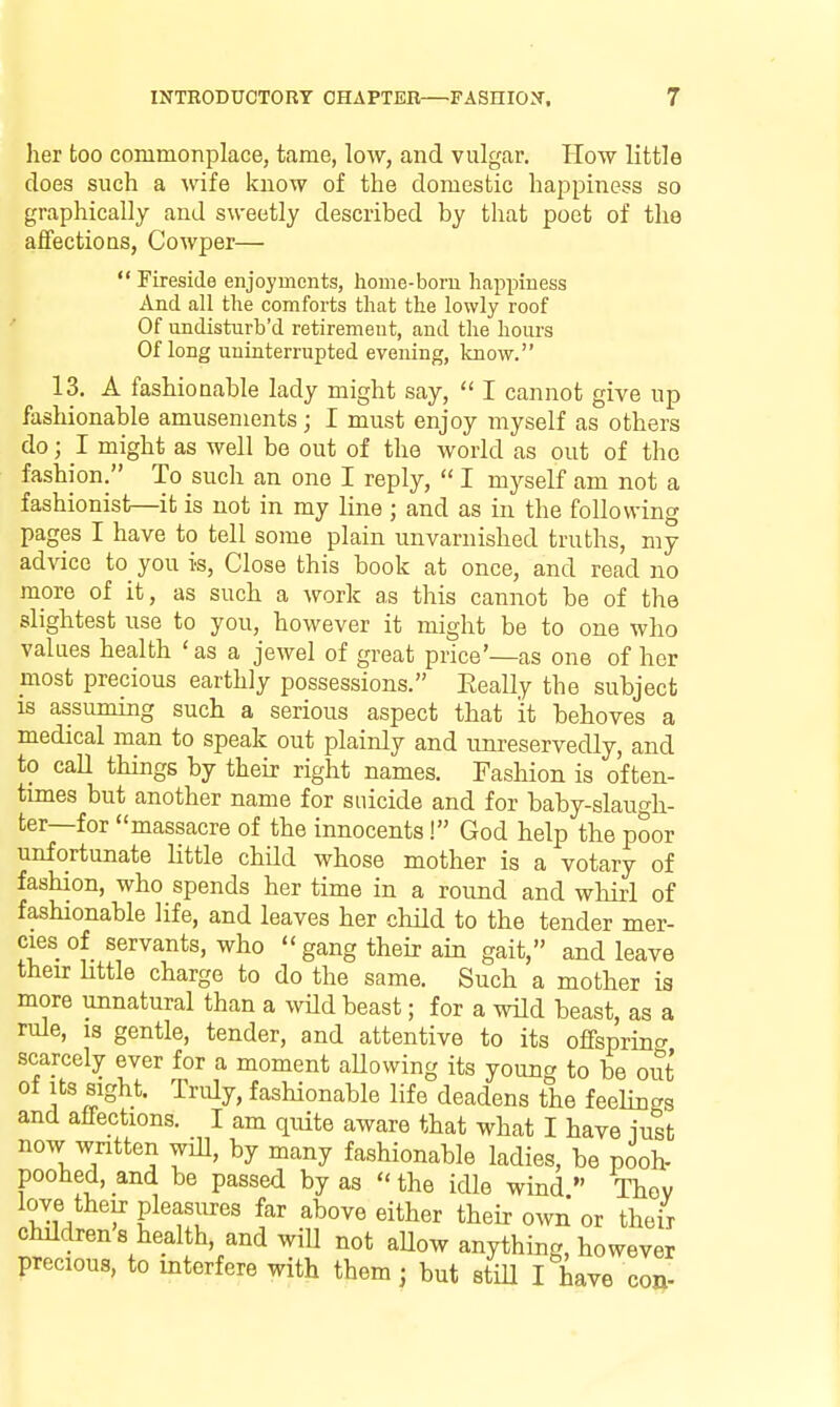 her too commonplace, tame, low, and vulgar. How little does such a wife know of the domestic happiness so graphically and sweetly described by that poet of the affections, Cowper—  Fireside enjoyments, liome-bom happiness And all the comforts thcat the lowly roof Of undisturb'd retirement, and the hours Of long uninterrupted evening, know. 13. A fashionable lady might say,  I cannot give up fashionable amusements; I must enjoy myself as others do; I might as well be out of the world as out of the fashion. To such an one I reply,  I myself am not a fashionist—it is not in my line ; and as in the following pages I have to tell some plain unvarnished truths, my advice to you is, Close this book at once, and read no more of it, as such a work as this cannot be of the slightest use to you, however it might be to one who values health ' as a jewel of great price'—as one of her most precious earthly possessions. Eeally the subject IS assuming such a serious aspect that it behoves a medical man to speak out plainly and unreservedly, and to call things by their right names. Fashion is often- times but another name for suicide and for baby-slaugh- ter—for massacre of the innocents! God help the poor unfortunate little child whose mother is a votary of fashion, who spends her time in a round and whirl of fashionable life, and leaves her child to the tender mer- cies of servants, who gang their ain gait, and leave their Httle charge to do the same. Such a mother is more unnatural than a wild beast; for a wild beast, as a rule, is gentle, tender, and attentive to its offspring scarcely ever for a moment aUowing its young to be out of Its sight. Truly, fashionable life deadens the feehngs and affections. I am quite aware that what I have iust now wntten wiU, by many fashionable ladies, be pooh- poohed, and be passed by as the idle wind Thev love their pleasures far above either theh- own or their children 8 health, and will not aUow anything, however precious, to interfere with them; but stiU I have con-