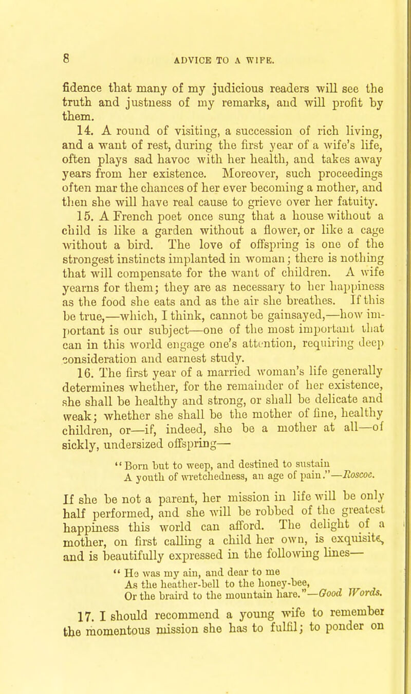 fidence that many of my judicious readers will see the truth and justness of my remarks, and will profit by them. 14. A round of visitiug, a succession of rich livingj and a want of rest, during the first year of a wife's life, often plays sad havoc with her health, and takes away years from her existence. Moreover, such proceedings often mar the chances of her ever becoming a mother, and then she wUl have real cause to grieve over her fatuity. 15. A French poet once sung that a house without a child is like a garden without a flower, or like a cage wthout a bird. The love of offspring is one of the strongest instincts implanted in woman; there is nothmg that will compensate for the want of children. A wife yearns for them; they are as necessary to her happiness as the food she eats and as the air she breathes. If this be true,—which, I think, cannot be gainsayed,—how im- portant is our subject—one of the most important lliat can in this world engage one's atttrntion, requiring deep consideration and earnest study. 16. The first year of a married woman's life generally determines whether, for the remainder of her existence, she shall be healthy and strong, or shall be delicate and weak; whether she shall be the mother of fine, healthy children, or—if, indeed, she be a mother at all—of sickly, undersized offspring—  Born but to weep, and destined to sustain A youth of wretchedness, an age of pain.—Itoscoc. If she be not a parent, her mission in life will be only half performed, and she will be robbed of the greatest happiness this world can afford. The delight of a mother, on first calling a child her own, is exquisit&, and is beautifully expressed in the following lines—  Ho was my ain, and dear to me A-s the heather-bell to the honey-bee, Or the braird to the mountain haxe.—Good Words, 17. I should recommend a young wife to remember the momentous mission she has to fulfil; to ponder on