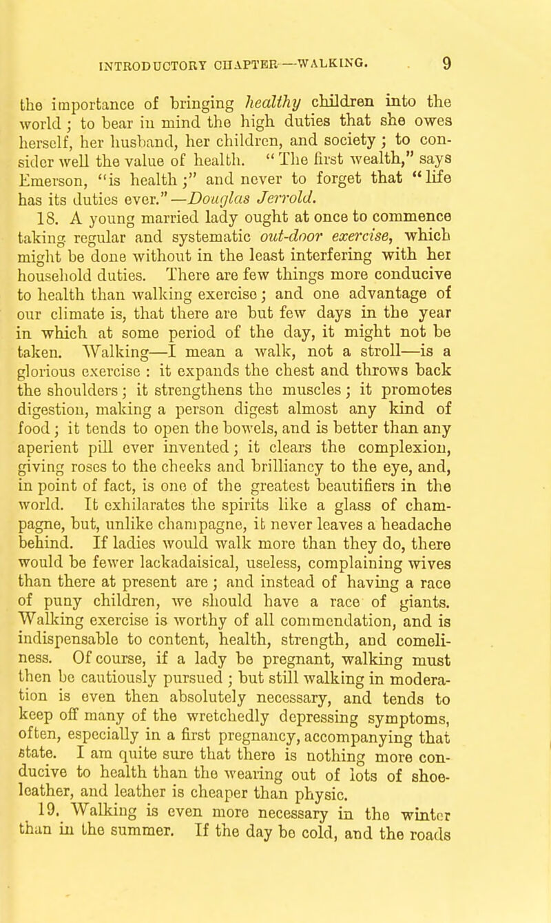 the importance of bringing healthy cHldren into the world ; to bear in mind the high duties that she owes herself, her husband, her children, and society; to con- sider well the value of health.  The first wealth, says Emerson, is health; and never to forget that lie has its duties ever.—Douglas Jerrold. IS. A young married lady ought at once to commence taking regular and systematic out-door exercise, which might be done without in the least interfering with hei household duties. There are few things more conducive to health than walking exercise; and one advantage of our climate is, that there are but few days in the year in which at some period of the day, it might not be taken. Walking—I mean a walk, not a stroll—is a glorious exercise : it expands the chest and throws back the shoulders; it strengthens the muscles; it promotes digestion, making a person digest almost any land of food; it tends to open the bowels, and is better than any aperient pill ever invented; it clears the complexion, giving roses to the cheeks and brilliancy to the eye, and, in point of fact, is one of the greatest beautifiers in the world. It exhilarates the spirits like a glass of cham- pagne, but, unlike champagne, it never leaves a headache behind. If ladies would walk more than they do, there would be fewer lackadaisical, useless, complaining wives than there at present are ; and instead of having a race of puny children, we should have a race of giants. WaUdng exercise is worthy of all commendation, and is indispensable to content, health, strength, and comeli- ness. Of course, if a lady be pregnant, walking must then be cautiously pursued ; but still walking in modera- tion is even then absolutely necessary, and tends to keep off many of the wretchedly depressing symptoms, often, especially in a first pregnancy, accompanying that state. I am quite sure that there is nothing more con- ducive to health than the wearing out of lots of shoe- leather, and leather is cheaper than physic. 19. WaDdug is even more necessary in the winter than in the summer. If the day be cold, and the roads