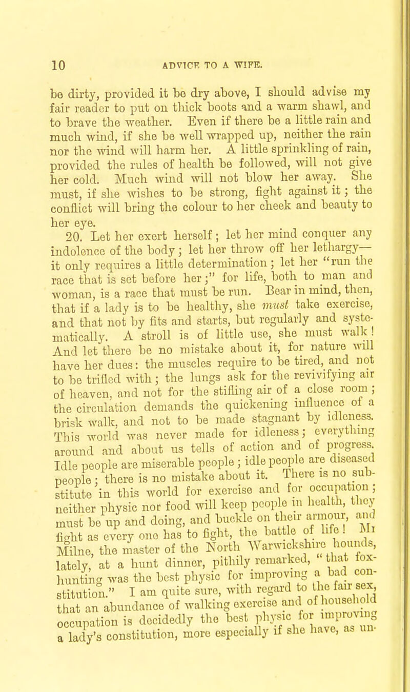 be dirty, provided it be dry above, I sliould advise my fair reader to put on thick boots and a warm shawl, and to brave the weather. Even if there be a little rain arid much wind, if she be well wi-apped up, neither the rain nor the wind will harm her. A little sprinkling of rain, provided the rules of health be followed, will not give her cold. Much wind will not blow her away. She must, if she wishes to be strong, fight against it; the conflict will bring the colour to her cheek and beauty to her eye. 20. Let her exert herself ; let her mind conquer any indolence of the body; let her throw off her lethargy- it only requires a little determination) let her run the race that is set before herfor life, both to man and woman, is a race that must be run. Bear in mind, then, that if a lady is to be healthy, she must take exercise, and that not by fits and starts, but regularly and syste- matically. A stroll is of Uttle use, she must walk ! And let'there be no mistake about it, for nature wdl have her dues: the muscles require to be tired, and not to be trifled with; the lungs ask for the revivifying air of heaven, and not for the stifling air of a close room ; the ck-culation demands the quickenmg influence oi a brisk walk, and not to be made stagnant by idleness. This world was never made for idleness; everytlnng around and about us tells of action and of progress Idle people are miserable people; idle people are diseased people : there is no mistake about it. There is no sub- stitute in this world for exercise and for occupation ; neither physic nor food will keep people in health, they must be up and doing, and buckle on the.r armour. a>id licht as every one has to flght, the battle of life ! Mi Milne, the master of the North Warwickshire hounds, lately, at a hunt dinner, pithily remarked, that lox- liuntiU was the best physic for improving a bad con- Mon. I am quit'e sure, with regard to the fair sex hat an abundance of walking exercise and of household occupation is decidedly the best physic for improving My's constitution, more especially if she have, as un- a